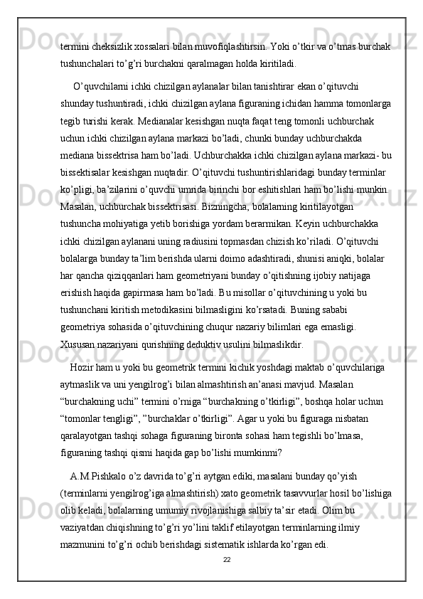 termini cheksizlik xossalari bilan muvofiqlashtirsin. Yoki o’tkir va o’tmas burchak
tushunchalari to’g’ri burchakni qaralmagan holda kiritiladi.
 O’quvchilarni ichki chizilgan aylanalar bilan tanishtirar ekan o’qituvchi 
shunday tushuntiradi, ichki chizilgan aylana figuraning ichidan hamma tomonlarga
tegib turishi kerak. Medianalar kesishgan nuqta faqat teng tomonli uchburchak 
uchun ichki chizilgan aylana markazi bo’ladi, chunki bunday uchburchakda 
mediana bissektrisa ham bo’ladi. Uchburchakka ichki chizilgan aylana markazi- bu
bissektisalar kesishgan nuqtadir. O’qituvchi tushuntirishlaridagi bunday terminlar 
ko’pligi, ba’zilarini o’quvchi umrida birinchi bor eshitishlari ham bo’lishi munkin. 
Masalan, uchburchak bissektrisasi. Bizningcha, bolalarning kiritilayotgan 
tushuncha mohiyatiga yetib borishiga yordam berarmikan. Keyin uchburchakka 
ichki chizilgan aylanani uning radiusini topmasdan chizish ko’riladi. O’qituvchi 
bolalarga bunday ta’lim berishda ularni doimo adashtiradi, shunisi aniqki, bolalar 
har qancha qiziqqanlari ham geometriyani bunday o’qitishning ijobiy natijaga 
erishish haqida gapirmasa ham bo’ladi. Bu misollar o’qituvchining u yoki bu 
tushunchani kiritish metodikasini bilmasligini ko’rsatadi. Buning sababi 
geometriya sohasida o’qituvchining chuqur nazariy bilimlari ega emasligi. 
Xususan nazariyani qurishning deduktiv usulini bilmaslikdir. 
Hozir ham u yoki bu geometrik termini kichik yoshdagi maktab o’quvchilariga 
aytmaslik va uni yengilrog’i bilan almashtirish an’anasi mavjud. Masalan 
“burchakning uchi” termini o’rniga “burchakning o’tkirligi”, boshqa holar uchun 
“tomonlar tengligi”, ”burchaklar o’tkirligi”. Agar u yoki bu figuraga nisbatan 
qaralayotgan tashqi sohaga figuraning bironta sohasi ham tegishli bo’lmasa, 
figuraning tashqi qismi haqida gap bo’lishi mumkinmi? 
A.M.Pishkalo o’z davrida to’g’ri aytgan ediki, masalani bunday qo’yish 
(terminlarni yengilrog’iga almashtirish) xato geometrik tasavvurlar hosil bo’lishiga
olib keladi, bolalarning umumiy rivojlanishiga salbiy ta’sir etadi. Olim bu 
vaziyatdan chiqishning to’g’ri yo’lini taklif etilayotgan terminlarning ilmiy 
mazmunini to’g’ri ochib berishdagi sistematik ishlarda ko’rgan edi.
22 