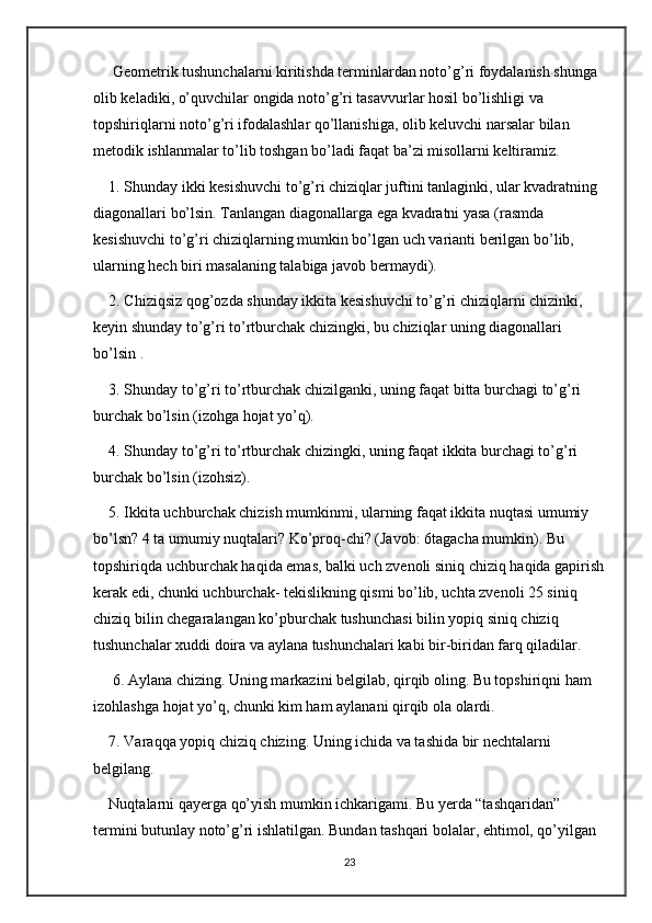  Geometrik tushunchalarni kiritishda terminlardan noto’g’ri foydalanish shunga 
olib keladiki, o’quvchilar ongida noto’g’ri tasavvurlar hosil bo’lishligi va 
topshiriqlarni noto’g’ri ifodalashlar qo’llanishiga, olib keluvchi narsalar bilan 
metodik ishlanmalar to’lib toshgan bo’ladi faqat ba’zi misollarni keltiramiz. 
1. Shunday ikki kesishuvchi to’g’ri chiziqlar juftini tanlaginki, ular kvadratning 
diagonallari bo’lsin. Tanlangan diagonallarga ega kvadratni yasa (rasmda 
kesishuvchi to’g’ri chiziqlarning mumkin bo’lgan uch varianti berilgan bo’lib, 
ularning hech biri masalaning talabiga javob bermaydi). 
2. Chiziqsiz qog’ozda shunday ikkita kesishuvchi to’g’ri chiziqlarni chizinki, 
keyin shunday to’g’ri to’rtburchak chizingki, bu chiziqlar uning diagonallari 
bo’lsin . 
3. Shunday to’g’ri to’rtburchak chizilganki, uning faqat bitta burchagi to’g’ri 
burchak bo’lsin (izohga hojat yo’q). 
4. Shunday to’g’ri to’rtburchak chizingki, uning faqat ikkita burchagi to’g’ri 
burchak bo’lsin (izohsiz). 
5. Ikkita uchburchak chizish mumkinmi, ularning faqat ikkita nuqtasi umumiy 
bo’lsn? 4 ta umumiy nuqtalari? Ko’proq-chi? (Javob: 6tagacha mumkin). Bu 
topshiriqda uchburchak haqida emas, balki uch zvenoli siniq chiziq haqida gapirish
kerak edi, chunki uchburchak- tekislikning qismi bo’lib, uchta zvenoli 25 siniq 
chiziq bilin chegaralangan ko’pburchak tushunchasi bilin yopiq siniq chiziq 
tushunchalar xuddi doira va aylana tushunchalari kabi bir-biridan farq qiladilar.
 6. Aylana chizing. Uning markazini belgilab, qirqib oling. Bu topshiriqni ham 
izohlashga hojat yo’q, chunki kim ham aylanani qirqib ola olardi. 
7. Varaqqa yopiq chiziq chizing. Uning ichida va tashida bir nechtalarni 
belgilang. 
Nuqtalarni qayerga qo’yish mumkin ichkarigami. Bu yerda “tashqaridan” 
termini butunlay noto’g’ri ishlatilgan. Bundan tashqari bolalar, ehtimol, qo’yilgan 
23 