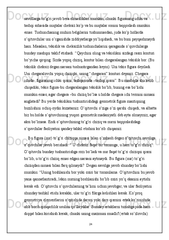 savollarga to’g’ri javob bera olmasliklari mumkin, chunki figuraning ichki va 
tashqi sohasida nuqtalar cheksiz ko’p va bu nuqtalar sonini taqqoslash mumkin 
emas. Tushunchaning muhim belgilarini tushunmasdan, juda ko’p hollarda 
o’qituvchilar uni o’rganishda ziddiyatlarga yo’liqishadi, va bu buni payqashmaydi 
ham. Masalan, tekislik va cheksizlik tushunchalarini qaraganda o’quvchilarga 
bunday mashqni taklif etishadi. “Qaychini oling va tekislikni sizdagi rasm konturi 
bo’yicha qirqing. Sizda yopiq chiziq, kontur bilan chegaralangan tekislik bor. (Bu 
tekislik cheksiz degan narsani tushuntirgandan keyin). Uni tekis figura deyiladi. 
Uni chegaralovchi yopiq chiziqki, uning “chegarasi” konturi deymiz. Chegara 
ichida- figuraning ichki qismi, tashqarisida –tashqi qismi”. Bu mashqda shu kelib 
chiqadiki, tekis figura-bu chegaralangan tekislik bo’lib, buning esa bo’lishi 
mumkin emas; agar chegara –bu chiziq bo’lsa u holda chegara ichi termini nimani 
anglatadi? Bu yerda tekislikni tushuntirishdagi geometrik figura mantiqning 
buzilishini ochiq-oydin kuzatamiz. O’qituvchi o’ziga o’zi qarshi chiqadi, va albatta
biz bu holda o’qituvchining yuqori geometrik madaniyatli deb ayta olmaymiz, agar
aksi bo’lmasa. Endi o’qituvchining to’g’ri chiziq va nurni taqqoslashdagi 
o’quvchilar faoliyatini qanday tahkil etishini ko’rib chiqamiz. 
Bu figura (nur) to’g’ri chiziqqa nimasi bilan o’xshash degan o’qituvchi savoliga 
o’quvchilar javob berishadi: “ U cheksiz faqat bir tomonga, u ham to’g’ri chiziq“. 
O’qituvchi bunday tushuntirishga rozi bo’ladi va nur faqat to’g’ri chiziqni qismi 
bo’lib, u to’g’ri chiziq emas edgan narsani aytmaydi. Bu figura (nur) to’g’ri 
chiziqdan nimasi bilan farq qilmaydi?  Degan savolga javob shunday bo’lishi 
mumkin: “Uning boshlanishi bor yoki oxiri bir tomonlama. O’qituvchini bu javob 
yana qanoatlantiradi, lekin nurning boshlanishi bo’lib oxiri yo’q ekanini aytishi 
kerak edi. O’qituvchi o’quvchilarning ta’limi uchun javobgar, va ular faoliyatini 
shunday tashkil etishi kerakki, ular to’g’ri fikrga kelishlari kerak. Ko’proq 
geometriya elementlarini o’qitishida darsni yoki dars qismini ertak ko’rinishida 
olib borib qiziqarlilik usulini qo’llaydilar. Bunday ertaklarni tuzishga juda ham 
diqqat bilan kirishish kerak, chunki uning mazmuni muallif (ertak so’zlovchi) 
24 