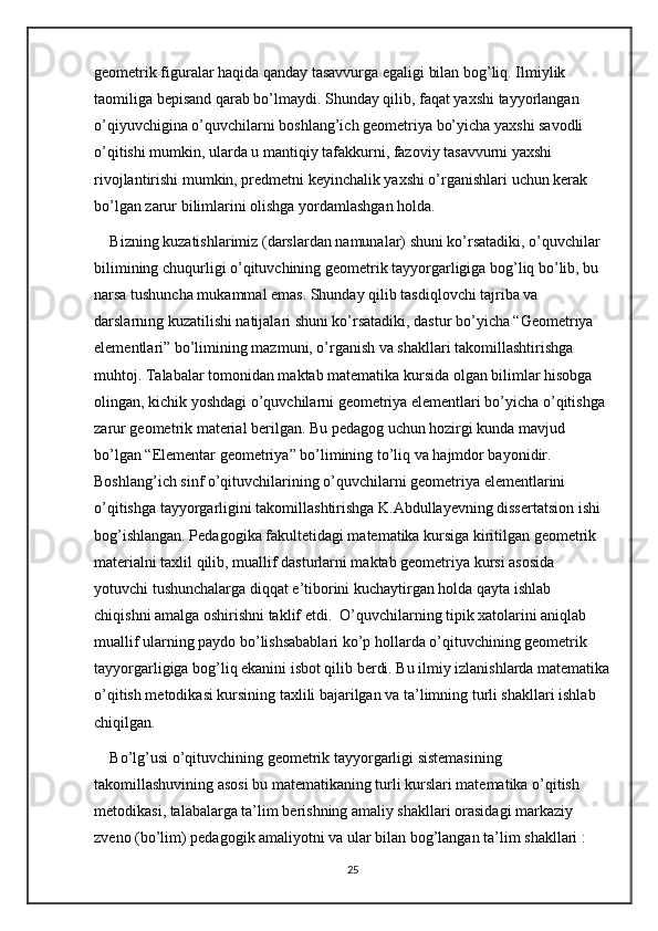 geometrik figuralar haqida qanday tasavvurga egaligi bilan bog’liq. Ilmiylik 
taomiliga bepisand qarab bo’lmaydi. Shunday qilib, faqat yaxshi tayyorlangan 
o’qiyuvchigina o’quvchilarni boshlang’ich geometriya bo’yicha yaxshi savodli 
o’qitishi mumkin, ularda u mantiqiy tafakkurni, fazoviy tasavvurni yaxshi 
rivojlantirishi mumkin, predmetni keyinchalik yaxshi o’rganishlari uchun kerak 
bo’lgan zarur bilimlarini olishga yordamlashgan holda. 
Bizning kuzatishlarimiz (darslardan namunalar) shuni ko’rsatadiki, o’quvchilar 
bilimining chuqurligi o’qituvchining geometrik tayyorgarligiga bog’liq bo’lib, bu 
narsa tushuncha mukammal emas. Shunday qilib tasdiqlovchi tajriba va 
darslarning kuzatilishi natijalari shuni ko’rsatadiki, dastur bo’yicha “Geometriya 
elementlari” bo’limining mazmuni, o’rganish va shakllari takomillashtirishga 
muhtoj. Talabalar tomonidan maktab matematika kursida olgan bilimlar hisobga 
olingan, kichik yoshdagi o’quvchilarni geometriya elementlari bo’yicha o’qitishga 
zarur geometrik material berilgan. Bu pedagog uchun hozirgi kunda mavjud 
bo’lgan “Elementar geometriya” bo’limining to’liq va hajmdor bayonidir. 
Boshlang’ich sinf o’qituvchilarining o’quvchilarni geometriya elementlarini 
o’qitishga tayyorgarligini takomillashtirishga K.Abdullayevning dissertatsion ishi 
bog’ishlangan. Pedagogika fakultetidagi matematika kursiga kiritilgan geometrik 
materialni taxlil qilib, muallif dasturlarni maktab geometriya kursi asosida 
yotuvchi tushunchalarga diqqat e’tiborini kuchaytirgan holda qayta ishlab 
chiqishni amalga oshirishni taklif etdi.  O’quvchilarning tipik xatolarini aniqlab 
muallif ularning paydo bo’lishsabablari ko’p hollarda o’qituvchining geometrik 
tayyorgarligiga bog’liq ekanini isbot qilib berdi. Bu ilmiy izlanishlarda matematika
o’qitish metodikasi kursining taxlili bajarilgan va ta’limning turli shakllari ishlab 
chiqilgan. 
Bo’lg’usi o’qituvchining geometrik tayyorgarligi sistemasining 
takomillashuvining asosi bu matematikaning turli kurslari matematika o’qitish 
metodikasi, talabalarga ta’lim berishning amaliy shakllari orasidagi markaziy 
zveno (bo’lim) pedagogik amaliyotni va ular bilan bog’langan ta’lim shakllari : 
25 