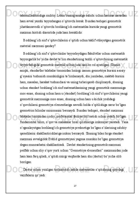 takomillashtirishga muhtoj. Lekin buning amalga oshubi uchun hamma narsadan 
ham avval yaxshi tayyorlangan o’qituvchi kerak. Bundan tashqari geometrik 
jihatdansavodli o’qituvchi boshlang’ich matematika kursida yangi geometrik 
mazmun kiritish sharoitida juda ham keraklidir. 
Boshlang’ich sinf o’qituvchilarini o’qitish uchun taklif etilayotgan geometrik 
material mazmuni qanday? 
Boshlang’ich sinf o’qituvchiular tayyorlaydigan fakultetlar uchun matematik 
tayyorgarlik bo’yicha davlat ta’lim standartining taxlili o’qituvchining matematik 
tayyorfarligida geometrik material uchun juda ham oz rol ajratilgan. Shunisi 
aniqki, standartlar talabalar tomonidan hozirgi zamon geometriya kursini asosiy 
g’oyasini tushunish mumkinligini ta’limlamaydi, shu jumladan, maktab kursini 
ham, masalan, harakat tushunchasi va uning turlariqarab chiqilmaydi, shuning 
uchun standart boshlang’ich sinf matematikasining yangi geometrik mazmuniga 
mos emas, shuning uchun ham u (standart) boshlang’ich sinf o’quvchilarini yangi 
geometrik mazmuniga mos emas, shuning uchun ham u kichik yoshdagi 
o’quvchilarni geometriya elementlariga savodli holda o’qitilishiga zarur bo’lgan 
geometrim bilimlar minimunini bermaydi. Bundan tashqari, standart mazmuni 
talabalar tomonidan ijodiy, professional faoliyat ko’rsatish uchun yetarli bo’lgan 
fundamental bilim, o’quv va malakalar hosil qilishlariga imkoniyat yaratadi. Yana 
o’rganilayotgan boshlang’ich geometriya predmetiga bo’lgan o’zlarining uslubiy 
qarashlarini shakllantirishlariga imkon bermaydi. Shuning bilan birga standart 
mazmuni avvalgidek Evklid geometriyasi yagona mumkin bo’lgan geometriya 
degan munosabatni shakllantiradi.  Davlat standartining geometrik mazmuni 
pedfak uchun oliy o’quv yurti uchun “Geometriya elementlari” mazmunidan juda 
ham kam farq qiladi, o’qitish oxirgi vaqtlarda ham shu (dastur) bo’yicha olib 
borilgan. 
Dastur uchun yozilgan tushuntirish xatida matematika o’qitishning quyidagi 
vazifalarni qo’yadi: 
27 