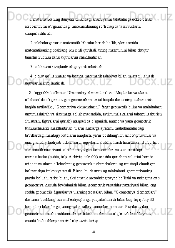 1. matematikaning dunyoni bilishdagi ahamiyatini talabalarga ochib berish, 
atrof-muhitni o’rganishdagi matematikaning ro’li haqida tasavvurlarni 
chuqurlashtirish;
 2. talabalarga zarur matematik bilimlar berish bo’lib, ylar asosida 
matematikaning boshlang’ich sinfi quriladi, uning mazmunini bilan chuqur 
tanishish uchun zarur uquvlarini shakllantirish;
 3. tafakkurni rivojlantirishga yordamlashish;
 4. o’quv qo’llanmalar va boshqa matematik adabiyot bilan mustaqil ishlash 
uquvlarini rivojlantirish. 
So’nggi ikki bo’limlar “Geometriy elementlari” va “Miqdorlar va ularni 
o’lchash”da o’rganiladigan geometrik material haqida dasturning tushuntirish 
haqida aytiladiki, “Geometriya elementlarini” faqat geometrik bilim va malakalarni
umumlashtirsh va sistemaga solish maqsadida, ayrim malakalarni takomillashtirish
(hususan, figuralarni qurish) maqsadida o’rganish, ammo va yana geometrik 
tushunchalarni shakllantirish, ularni sinflarga ajratish, muhokamalardagi, 
ta’riflardagi mantiqiy xatolarni aniqlash, ya’ni boshlang’ich sinf o’qituvchisi va 
uning amaliy faoliyati uchun zarur uquvlarni shakllantirish ham zarur. Bu bo’lim 
aksiomatik nazariyani ta’riflanmaydigan tushunchalar va ular orasidagi 
munosabatlar (puhta, to’g’ri chiziq, tekislik) asosida qurish misollarini hamda 
miqdor va ularni o’lchashning geometrik tushunchalarining mustaqil ekanligini 
ko’rsatishga imkon yaratadi. Biroq, bu dasturning talabalarni geometriyaning 
paydo bo’lishi tarixi bilan, aksiomatik metodning paydo bo’lishi va uning maktab 
geometriya kursida foydalanish bilan, geometrik yasashlar nazariyasi bilan, eng 
sodda geometrik figuralar va ularning xossalari bilan, “Geometriya elementlari” 
dasturini boshlang’ich sinf ehtiyojlariga yaqinlashtirish bilan bog’liq ijobiy 30 
tomonlari bilan birga, uning qator salbiy tomonlari ham bor. Biz dasturdan 
geometrik almashtirishlarni chiqarib tashlanishini noto’g’ri deb hisoblaymiz, 
chunki bu boshlang’ich sinf o’qituvchilariga : 
28 