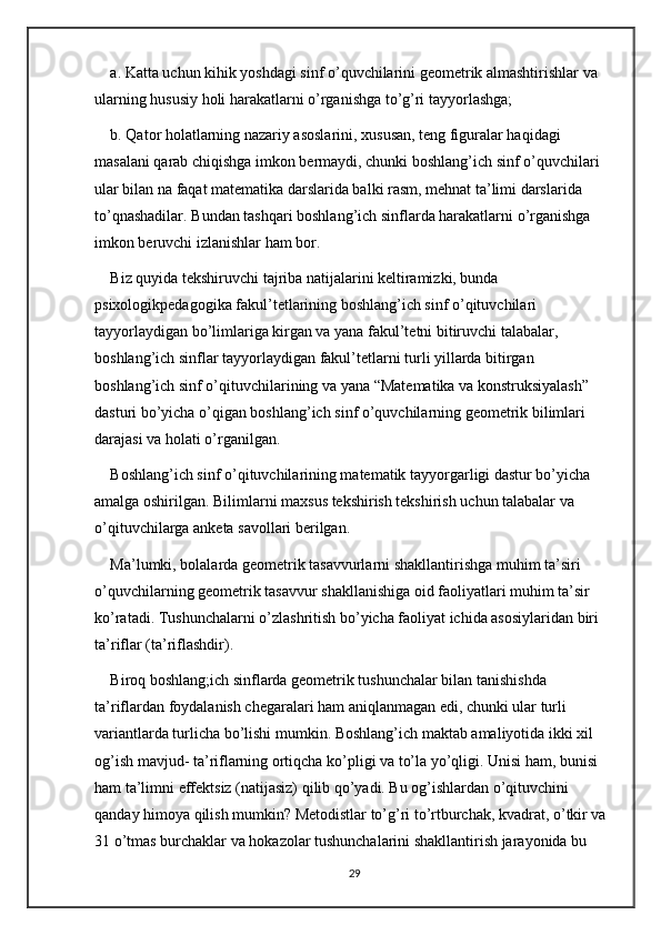 a. Katta uchun kihik yoshdagi sinf o’quvchilarini geometrik almashtirishlar va 
ularning hususiy holi harakatlarni o’rganishga to’g’ri tayyorlashga; 
b. Qator holatlarning nazariy asoslarini, xususan, teng figuralar haqidagi 
masalani qarab chiqishga imkon bermaydi, chunki boshlang’ich sinf o’quvchilari 
ular bilan na faqat matematika darslarida balki rasm, mehnat ta’limi darslarida 
to’qnashadilar. Bundan tashqari boshlang’ich sinflarda harakatlarni o’rganishga 
imkon beruvchi izlanishlar ham bor. 
Biz quyida tekshiruvchi tajriba natijalarini keltiramizki, bunda 
psixologikpedagogika fakul’tetlarining boshlang’ich sinf o’qituvchilari 
tayyorlaydigan bo’limlariga kirgan va yana fakul’tetni bitiruvchi talabalar, 
boshlang’ich sinflar tayyorlaydigan fakul’tetlarni turli yillarda bitirgan 
boshlang’ich sinf o’qituvchilarining va yana “Matematika va konstruksiyalash” 
dasturi bo’yicha o’qigan boshlang’ich sinf o’quvchilarning geometrik bilimlari 
darajasi va holati o’rganilgan. 
Boshlang’ich sinf o’qituvchilarining matematik tayyorgarligi dastur bo’yicha 
amalga oshirilgan. Bilimlarni maxsus tekshirish tekshirish uchun talabalar va 
o’qituvchilarga anketa savollari berilgan. 
Ma’lumki, bolalarda geometrik tasavvurlarni shakllantirishga muhim ta’siri 
o’quvchilarning geometrik tasavvur shakllanishiga oid faoliyatlari muhim ta’sir 
ko’ratadi. Tushunchalarni o’zlashritish bo’yicha faoliyat ichida asosiylaridan biri 
ta’riflar (ta’riflashdir). 
Biroq boshlang;ich sinflarda geometrik tushunchalar bilan tanishishda 
ta’riflardan foydalanish chegaralari ham aniqlanmagan edi, chunki ular turli 
variantlarda turlicha bo’lishi mumkin. Boshlang’ich maktab amaliyotida ikki xil 
og’ish mavjud- ta’riflarning ortiqcha ko’pligi va to’la yo’qligi. Unisi ham, bunisi 
ham ta’limni effektsiz (natijasiz) qilib qo’yadi. Bu og’ishlardan o’qituvchini 
qanday himoya qilish mumkin? Metodistlar to’g’ri to’rtburchak, kvadrat, o’tkir va 
31 o’tmas burchaklar va hokazolar tushunchalarini shakllantirish jarayonida bu 
29 