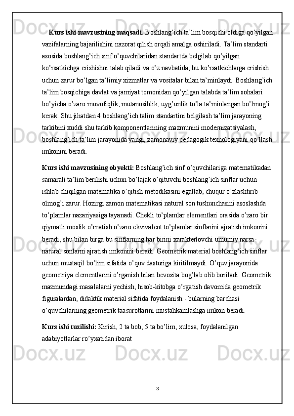 Kurs ishi mavzusining maqsadi.  Boshlang’ich ta’lim bosqichi oldiga qo’yilgan
vazifalarning bajarilishini nazorat qilish orqali amalga oshiriladi. Ta’lim standarti 
asosida boshlang’ich sinf o’quvchilaridan standartda belgilab qo’yilgan 
ko’rsatkichga erishishni talab qiladi va o’z navbatida, bu ko’rsatkichlarga erishish 
uchun zarur bo’lgan ta’limiy xizmatlar va vositalar bilan ta’minlaydi. Boshlang’ich
ta’lim bosqichiga davlat va jamiyat tomonidan qo’yilgan talabda ta’lim sohalari 
bo’yicha o’zaro muvofiqlik, mutanosiblik, uyg’unlik to’la ta’minlangan bo’lmog’i 
kerak. Shu jihatdan 4 boshlang’ich talim standartini belgilash ta’lim jarayoning 
tarkibini xuddi shu tarkib komponentlarining mazmunini modernizatsiyalash, 
boshlang’ich ta’lim jarayonida yangi, zamonaviy pedagogik texnologiyani qo’llash
imkonini beradi.
Kurs ishi mavzusining obyekti:  Boshlang’ich sinf o’quvchilariga matematikadan 
samarali ta’lim berilishi uchun bo’lajak o’qituvchi boshlang’ich sinflar uchun 
ishlab chiqilgan matematika o’qitish metodikasini egallab, chuqur o’zlashtirib 
olmog’i zarur.   Hozirgi zamon matematikasi natural son tushunchasini asoslashda 
to’plamlar nazariyasiga tayanadi. Chekli to’plamlar elementlari orasida o’zaro bir 
qiymatli moslik o’rnatish o’zaro ekvivalent to’plamlar sinflarini ajratish imkonini 
beradi, shu bilan birga bu sinflarning har birini xarakterlovchi umumiy narsa-
natural sonlarni ajratish imkonini beradi. Geometrik material boshlang’ich sinflar 
uchun mustaqil bo’lim sifatida o’quv dasturiga kiritilmaydi. O’quv jarayonida 
geometriya elementlarini o’rganish bilan bevosita bog’lab olib boriladi. Geometrik 
mazmundagi masalalarni yechish, hisob-kitobga o’rgatish davomida geometrik 
figuralardan, didaktik material sifatida foydalanish - bularning barchasi 
o’quvchilarning geometrik taasurotlarini mustahkamlashga imkon beradi.
Kurs ishi tuzilishi:  Kirish, 2 ta bob, 5 ta bo’lim, xulosa, foydalanilgan 
adabiyotlarlar ro’yxatidan iborat
3 