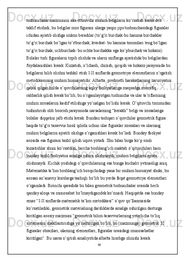 tushunchalar mazmunini aks ettiruvchi muhim belgilarni ko’rsatish kerak deb 
taklif etishidi, bu belgilar mos figurani ularga yaqin jips tushunchasidagi figuralar 
ichidan ajratib olishga imkon beradilar (to’g’ri burchak-bu hamma burchaklar 
to’g’ri burchak bo’lgan to’rtburchak, kvadrat- bu hamma tomonlari teng bo’lgan 
to’g’ri burchak, uchburchak- bu uchta burchakka ega ko’pburchak va hokazo). 
Bolalar turli figuralarni topib olishda va ularni sinflarga ajratishda bu belgilardan 
foydalanishlari kerak. Kuzatish, o’lchash, chizish, qirqish va hokazo jarayonida bu 
belgilarni bilib olishni tashkil etish I-II sinflarda geometriya elementlarini o’rgatish
metodikasining muhim hususiyatidir. Albatta, predmetli harakatlarning zaruriyatini
qabul qilgan holda o’quvchilarning aqliy faoliyatlariga maqsadga muvofiq 
rahbarlik qilish kerak bo’lib, bu o’rganilayotgan tushuncha va ular ta’riflarining 
muhim xossalarini kashf etilishiga yo’nalgan bo’lishi kerak. O’qituvchi tomonidan 
tushintirish olib boorish jarayonoda narsalarning “kerakli” belgi va xossalariga 
bolalar diqqatini jalb etishi kerak. Bundan tashqari o’quvchilar geometrik figura 
haqida to’g’ri tasavvur hosil qilishi uchun ular figuralar xossalari va ularning 
muhim belgilarini ajratib olishga o’rganishlari kerak bo’ladi. Bunday faoliyat 
asosida esa figurani taxlil qilish uquvi yotadi. Shu bilan birga ko’p sonli 
kuzatishlar shuni ko’rsatdiki, barcha boshlang’ich maktab o’qituvchilari ham 
bunday taxlil faoliyatini amalga oshira olishmaydi, muhim belgilarni ajrata 
olishmaydi. Kichik yoshdagi o’quvchilarning esa bunga kuchalri yetmasligi aniq. 
Matematika ta’lim boshlang’ich bosqichidagi yana bir muhim hususiyat shuki, bu 
asosan an’anaviy kurslarga taaluqli bo’lib bu yerda faqat geometriya elementlari 
o’rganiladi. Birinchi qarashda bu bilan geometrik tushunchalar orasida hech 
qanday aloqa va munosabat bo’lmaydigandek ko’rinadi. Haqiqatda esa bunday 
emas “I-II sinflarda matematik ta’lim metodikasi” o’quv qo’llanmasida 
ko’rsatiladiki, geometrik materialning darsliklarda amalga oshirilgan dasturga 
kiritilgan asosiy mazmuni “geometrik bilim-tasavvurlarning yetarlicha to’liq 
sistemasini shakllantirishga yo’naltirilgan bo’lib, bu (mazmunga) geometrik 32 
figuralar obrazlari, ularning elementlari, figuralar orasidagi munosabatlar 
kiritilgan“. Bu narsa o’qitish amaliyotida albatta hisobga olinishi kerak. 
30 