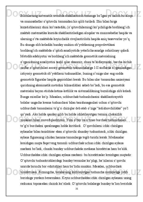 Bilimlarning sistematik ravishda shakllantirish tomonga bo’lgan yo’nalish bu aloqa
va munosabatlar o’qituvchi tomonidan his qilib turiladi. Shu bilan birga 
kuzatishlarimiz shini ko’rsatadiki, (o’qituvchilarning) ko’pchiligida boshlang’ich 
maktab matematika kursida shakllantiriladigan aloqalar va munosabatlar haqida va
ularning o’rta maktabda keyinchalik rivojlantirilishi haqida aniq tasavvurlar yo’q. 
Bu shunga olib keladiki bunday muhim ob’yektlarning propedevtikasi 
boshlang’ich maktabda o’qitish amaliyotida yetarlicha amalga oshirilmay qoladi. 
Metodik adabiyotni va boshlang’ich maktabda geometrik materialning 
o’rganishning amaliyotini taxlil qilar ekanmiz, shuni ta’kidlaymizki, barcha kichik 
sinflar o’qituvchilari asosiy geometrik tushunchalarga I-II sinflarda o’rganiladigan 
ixtiyoriy geometrik ob’yektlarni tushunadilar, buning o’rniga ular eng sodda 
geometrik figuralar haqida gapirishlari kerak. Bu bilan ular tomonidan nazariyani 
qurishning aksoimatik metodini bilmasliklari sabab bo’ladi, bu esa geometrik 
materialni bayon etishda ketma-ketlilik va sistemalilikning buzulishiga olib keladi. 
Bunga misollar ko’p. Masalan, uchburchak tushunhchasini shakllantirayotib 
bolalar ungacha kesma tushunchasi bilan tanishmaganlari uchun o’qituvchi 
uchburchak tomonlarini to’g’ri chiziqlar deb atab o’ziga “kelishuvchilikka” yo’l 
qo’yadi. Aks holda qanday qilib bu holda ishlatilayotgan termini cheksizlik 
xossalari bilan muvofiqlashtirsin. Yoki o’tkir va o’tmas burchak tushunchalari 
to’g’ri burchakni qaralmagan holda kiritiladi . O’quvchilarni ichki chizilgan 
aylanalar bilan tanishtirar ekan o’qituvchi shunday tushuntiradi, ichki chizilgan 
aylana figuraning ichidan hamma tomonlarga tegib turishi kerak. Medianalar 
kesishgan nuqta faqat teng tomonli uchburchak uchun ichki chizilgan aylana 
markazi bo’ladi, chunki bunday uchburchakda mediana bissektrisa ham bo’aldi. 
Uchburchakka ichki chizilgan aylana markazi- bu bissektisalar kesishgan nuqtadir. 
O’qituvchi tushuntirishlaridagi bunday terminlar ko’pligi, ba’zilarini o’quvchi 
umrida birinchi bor eshitishlari ham bo’lishi munkin. Masalan, uchburchak 
bissektrisasi. Bizningcha, bolalarning kiritilayotgan tushuncha mohiyatiga yetib 
borishiga yordam berarmikan. Keyin uchburchakka ichki chizilgan aylanani uning 
radiusini topmasdan chizish ko’riladi. O’qituvchi bolalarga bunday ta’lim berishda 
31 