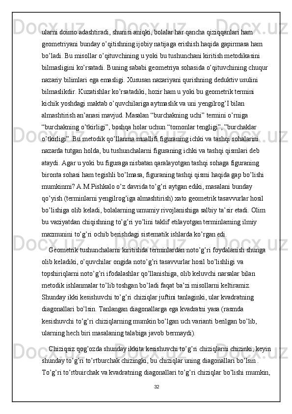 ularni doimo adashtiradi, shunisi aniqki, bolalar har qancha qiziqqanlari ham 
geometriyani bunday o’qitishning ijobiy natijaga erishish haqida gapirmasa ham 
bo’ladi. Bu misollar o’qituvchining u yoki bu tushunchani kiritish metodikasini 
bilmasligini ko’rsatadi. Buning sababi geometriya sohasida o’qituvchining chuqur 
nazariy bilimlari ega emasligi. Xususan nazariyani qurishning deduktiv usulini 
bilmaslikdir. Kuzatishlar ko’rsatadiki, hozir ham u yoki bu geometrik termini 
kichik yoshdagi maktab o’quvchilariga aytmaslik va uni yengilrog’I bilan 
almashtirish an’anasi mavjud. Masalan “burchakning uchi” termini o’rniga 
“burchakning o’tkirligi”, boshqa holar uchun “tomonlar tengligi”, ”burchaklar 
o’tkirligi” .Bu metodik qo’llanma muallifi figuraning ichki va tashqi sohalarini 
nazarda tutgan holda, bu tushunchalarni figuraning ichki va tashqi qismlari deb 
ataydi. Agar u yoki bu figuraga nisbatan qaralayotgan tashqi sohaga figuraning 
bironta sohasi ham tegishli bo’lmasa, figuraning tashqi qismi haqida gap bo’lishi 
mumkinmi? A.M.Pishkalo o’z davrida to’g’ri aytgan ediki, masalani bunday 
qo’yish (terminlarni yengilrog’iga almashtirish) xato geometrik tasavvurlar hosil 
bo’lishiga olib keladi, bolalarning umumiy rivojlanishiga salbiy ta’sir etadi. Olim 
bu vaziyatdan chiqishning to’g’ri yo’lini taklif etilayotgan terminlarning ilmiy 
mazmunini to’g’ri ochib berishdagi sistematik ishlarda ko’rgan edi. 
Geometrik tushunchalarni kiritishda terminlardan noto’g’ri foydalanish shunga 
olib keladiki, o’quvchilar ongida noto’g’ri tasavvurlar hosil bo’lishligi va 
topshiriqlarni noto’g’ri ifodalashlar qo’llanishiga, olib keluvchi narsalar bilan 
metodik ishlanmalar to’lib toshgan bo’ladi faqat ba’zi misollarni keltiramiz. 
Shunday ikki kesishuvchi to’g’ri chiziqlar juftini tanlaginki, ular kvadratning 
diagonallari bo’lsin. Tanlangan diagonallarga ega kvadratni yasa (rasmda 
kesishuvchi to’g’ri chiziqlarning mumkin bo’lgan uch varianti berilgan bo’lib, 
ularning hech biri masalaning talabiga javob bermaydi). 
Chiziqsiz qog’ozda shunday ikkita kesishuvchi to’g’ri chiziqlarni chizinki, keyin
shunday to’g’ri to’rtburchak chizingki, bu chiziqlar uning diagonallari bo’lsin . 
To’g’ri to’rtbuirchak va kvadratning diagonallari to’g’ri chiziqlar bo’lishi mumkin,
32 