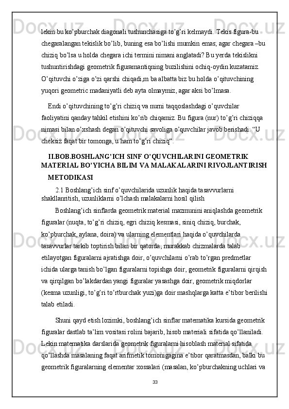 lekin bu ko’pburchak diagonali tushunchasiga to’g’ri kelmaydi. Tekis figura-bu 
chegaralangan tekislik bo’lib, buning esa bo’lishi mumkin emas; agar chegara –bu 
chiziq bo’lsa u holda chegara ichi termini nimani anglatadi? Bu yerda tekislikni 
tushuntirishdagi geometrik figuramantiqning buzilishini ochiq-oydin kuzatamiz. 
O’qituvchi o’ziga o’zi qarshi chiqadi,m ba albatta biz bu holda o’qituvchining 
yuqori geometric madaniyatli deb ayta olmaymiz, agar aksi bo’lmasa.
Endi o’qituvchining to’g’ri chiziq va nurni taqqoslashdagi o’quvchilar 
faoliyatini qanday tahkil etishini ko’rib chiqamiz. Bu figura (nur) to’g’ri chiziqqa 
nimasi bilan o’xshash degan o’qituvchi savoliga o’quvchilar javob berishadi: “U 
cheksiz faqat bir tomonga, u ham to’g’ri chiziq“.
II.BOB.BOSHLANG’ICH SINF O’QUVCHILARINI GEOMETRIK 
MATERIAL BO’YICHA BILIM VA MALAKALARINI RIVOJLANTIRISH
METODIKASI
2.1 Boshlang’ich sinf o’quvchilarida uzunlik haqida tasavvurlarni 
shakllanritish, uzunliklarni o’lchash malakalarni hosil qilish
Boshlang’ich sinflarda geometrik material mazmunini aniqlashda geometrik 
figuralar (nuqta, to’g’ri chiziq, egri chiziq kesmasi, siniq chiziq, burchak, 
ko’pburchak, aylana, doira) va ularning elementlari haqida o’quvchilarda 
tasavvurlar tarkib toptirish bilan bir qatorda, murakkab chizmalarda talab 
etilayotgan figuralarni ajratishga doir, o’quvchilarni o’rab to’rgan predmetlar 
ichida ularga tanish bo’lgan figuralarni topishga doir, geometrik figuralarni qirqish 
va qirqilgan bo’lakdardan yangi figuralar yasashga doir, geometrik miqdorlar 
(kesma uzunligi, to’g’ri to’rtburchak yuzi)ga doir mashqlarga katta e’tibor berilishi
talab etiladi. 
Shuni qayd etish lozimki, boshlang’ich sinflar matematika kursida geometrik 
figuralar dastlab ta’lim vositasi rolini bajarib, hisob materiali sifatida qo’llaniladi. 
Lekin matematika darslarida geometrik figuralarni hisoblash material sifatida 
qo’llashda masalaning faqat arifmetik tomonigagina e’tibor qaratmasdan, balki bu 
geometrik figuralarning elementar xossalari (masalan, ko’pburchakning uchlari va 
33 