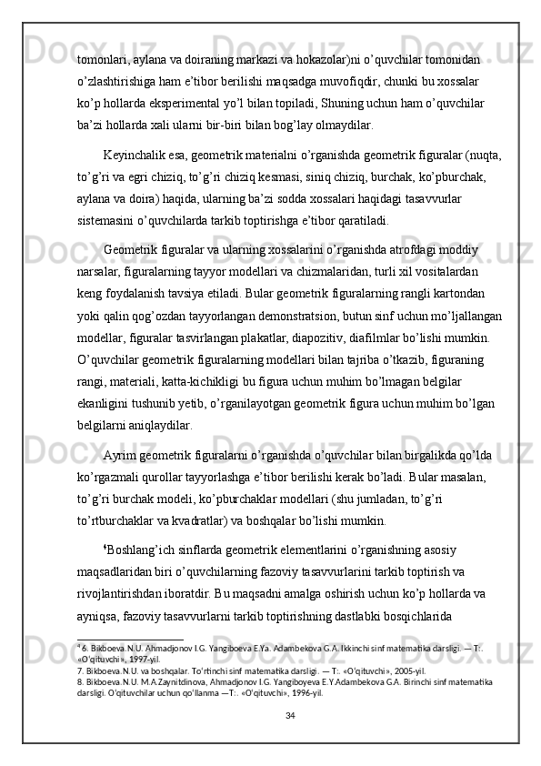 tomonlari, aylana va doiraning markazi va hokazolar)ni o’quvchilar tomonidan 
o’zlashtirishiga ham e’tibor berilishi maqsadga muvofiqdir, chunki bu xossalar 
ko’p hollarda eksperimental yo’l bilan topiladi, Shuning uchun ham o’quvchilar 
ba’zi hollarda xali ularni bir-biri bilan bog’lay olmaydilar. 
Keyinchalik esa, geometrik materialni o’rganishda geometrik figuralar (nuqta,
to’g’ri va egri chiziq, to’g’ri chiziq kesmasi, siniq chiziq, burchak, ko’pburchak, 
aylana va doira) haqida, ularning ba’zi sodda xossalari haqidagi tasavvurlar 
sistemasini o’quvchilarda tarkib toptirishga e’tibor qaratiladi. 
Geometrik figuralar va ularning xossalarini o’rganishda atrofdagi moddiy 
narsalar, figuralarning tayyor modellari va chizmalaridan, turli xil vositalardan 
keng foydalanish tavsiya etiladi. Bular geometrik figuralarning rangli kartondan 
yoki qalin qog’ozdan tayyorlangan demonstratsion, butun sinf uchun mo’ljallangan
modellar, figuralar tasvirlangan plakatlar, diapozitiv, diafilmlar bo’lishi mumkin. 
O’quvchilar geometrik figuralarning modellari bilan tajriba o’tkazib, figuraning 
rangi, materiali, katta-kichikligi bu figura uchun muhim bo’lmagan belgilar 
ekanligini tushunib yetib, o’rganilayotgan geometrik figura uchun muhim bo’lgan 
belgilarni aniqlaydilar. 
Ayrim geometrik figuralarni o’rganishda o’quvchilar bilan birgalikda qo’lda 
ko’rgazmali qurollar tayyorlashga e’tibor berilishi kerak bo’ladi. Bular masalan, 
to’g’ri burchak modeli, ko’pburchaklar modellari (shu jumladan, to’g’ri 
to’rtburchaklar va kvadratlar) va boshqalar bo’lishi mumkin. 
4
Boshlang’ich sinflarda geometrik elementlarini o’rganishning asosiy 
maqsadlaridan biri o’quvchilarning fazoviy tasavvurlarini tarkib toptirish va 
rivojlantirishdan iboratdir. Bu maqsadni amalga oshirish uchun ko’p hollarda va 
ayniqsa, fazoviy tasavvurlarni tarkib toptirishning dastlabki bosqichlarida 
4
 6. Bikboeva.N.U. Ahmadjonov I.G. Yangiboeva E.Ya. Adambekova G.A. Ikkinchi sinf matematika darsligi. — T:. 
«O‘qituvchi», 1997-yil. 
7. Bikboeva.N.U. va boshqalar. To‘rtinchi sinf matematika darsligi. — T:. «O‘qituvchi», 2005-yil. 
8. Bikboeva.N.U. M.A.Zaynitdinova, Ahmadjonov I.G. Yangiboyeva E.Y.Adambekova G.A. Birinchi sinf matematika 
darsligi. O‘qituvchilar uchun qo‘llanma —T:. «O‘qituvchi», 1996-yil. 
34 