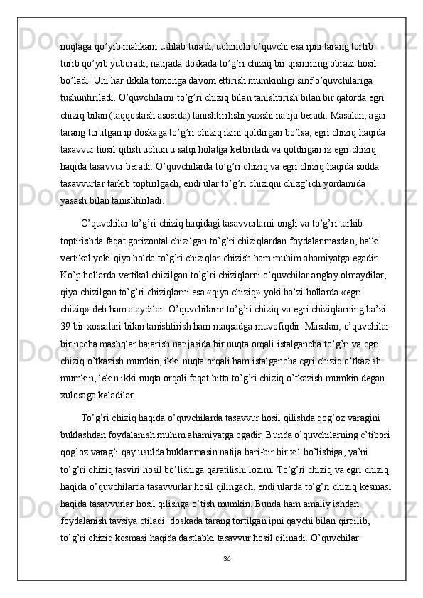 nuqtaga qo’yib mahkam ushlab turadi, uchinchi o’quvchi esa ipni tarang tortib 
turib qo’yib yuboradi, natijada doskada to’g’ri chiziq bir qismining obrazi hosil 
bo’ladi. Uni har ikkila tomonga davom ettirish mumkinligi sinf o’quvchilariga 
tushuntiriladi. O’quvchilarni to’g’ri chiziq bilan tanishtirish bilan bir qatorda egri 
chiziq bilan (taqqoslash asosida) tanishtirilishi yaxshi natija beradi. Masalan, agar 
tarang tortilgan ip doskaga to’g’ri chiziq izini qoldirgan bo’lsa, egri chiziq haqida 
tasavvur hosil qilish uchun u salqi holatga keltiriladi va qoldirgan iz egri chiziq 
haqida tasavvur beradi. O’quvchilarda to’g’ri chiziq va egri chiziq haqida sodda 
tasavvurlar tarkib toptirilgach, endi ular to’g’ri chiziqni chizg’ich yordamida 
yasash bilan tanishtiriladi. 
O’quvchilar to’g’ri chiziq haqidagi tasavvurlarni ongli va to’g’ri tarkib 
toptirishda faqat gorizontal chizilgan to’g’ri chiziqlardan foydalanmasdan, balki 
vertikal yoki qiya holda to’g’ri chiziqlar chizish ham muhim ahamiyatga egadir. 
Ko’p hollarda vertikal chizilgan to’g’ri chiziqlarni o’quvchilar anglay olmaydilar, 
qiya chizilgan to’g’ri chiziqlarni esa «qiya chiziq» yoki ba’zi hollarda «egri 
chiziq» deb ham ataydilar. O’quvchilarni to’g’ri chiziq va egri chiziqlarning ba’zi 
39 bir xossalari bilan tanishtirish ham maqsadga muvofiqdir. Masalan, o’quvchilar 
bir necha mashqlar bajarish natijasida bir nuqta orqali istalgancha to’g’ri va egri 
chiziq o’tkazish mumkin, ikki nuqta orqali ham istalgancha egri chiziq o’tkazish 
mumkin, lekin ikki nuqta orqali faqat bitta to’g’ri chiziq o’tkazish mumkin degan 
xulosaga keladilar. 
To’g’ri chiziq haqida o’quvchilarda tasavvur hosil qilishda qog’oz varagini 
buklashdan foydalanish muhim ahamiyatga egadir. Bunda o’quvchilarning e’tibori 
qog’oz varag’i qay usulda buklanmasin natija bari-bir bir xil bo’lishiga, ya’ni 
to’g’ri chiziq tasviri hosil bo’lishiga qaratilishi lozim. To’g’ri chiziq va egri chiziq 
haqida o’quvchilarda tasavvurlar hosil qilingach, endi ularda to’g’ri chiziq kesmasi
haqida tasavvurlar hosil qilishga o’tish mumkin. Bunda ham amaliy ishdan 
foydalanish tavsiya etiladi: doskada tarang tortilgan ipni qaychi bilan qirqilib, 
to’g’ri chiziq kesmasi haqida dastlabki tasavvur hosil qilinadi. O’quvchilar 
36 