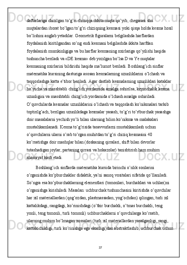 daftarlariga chizilgan to’g’ri chiziqqa ikkita nuqta qo’yib, chegarasi shu 
nuqtalardan iborat bo’lgan to’g’ri chiziqning kesmasi yoki qisqa holda kesma hosil
bo’lishini anglab yetadilar. Geometrik figuralarni belgilashda harflardan 
foydalanish kiritilgandan so’ng endi kesmani belgilashda ikkita harfdan 
foydalanish mumkinligiga va bu harflar kesmaning oxirlariga qo’yilishi haqida 
tushuncha beriladi va «DE kesma» deb yozilgan bo’lsa D va Ye nuqtalar 
kesmaning oxirlarini bildirishi haqida ma’lumot beriladi. Boshlang’ich sinflar 
matematika kursining dasturiga asosan kesmalarning uzunliklarini o’lchash va 
taqqoslashga katta e’tibor beriladi. Agar dastlab kesmalarning uzunliklari kataklar 
bo’yicha va masshtabli chizg’ich yordamida amalga oshirilsa, keyinchalik kesma 
uzunligini va masshtabli chizg’ich yordamida o’lchash amalga oshiriladi. 
O’quvchilarda kesmalar uzunliklarini o’lchash va taqqoslash ko’nikmalari tarkib 
toptirilg’ach, berilgan uzunlikdaga kesmalar yasash, to’g’ri to’rtburchak yasashga 
doir masalalarni yechish yo’li bilan ularning bilim ko’nikma va malakalari 
mustahkamlanadi. Kesma to’g’risida tasavvurlarni mustahkamlash uchun 
o’quvchilarni ularni o’rab to’rgan muhitdan to’g’ri chiziq kesmasini 40 
ko’rsatishga doir mashqlar bilan (doskaning qirralari, shift bilan devorlar 
tutashadigan joylar, partaning qirrasi va hokazolar) tanishtirish ham muhim 
ahamiyat kasb etadi. 
Boshlang’ich sinflarda matematika kursida birinchi o’nlik sonlarini 
o’rganishda ko’pburchaklar didaktik, ya’ni sanoq vositalari sifatida qo’llaniladi. 
So’ngra esa ko’pburchaklarning elementlari (tomonlari, burchaklari va uchlari)ni 
o’rganishga kirishiladi. Masalan: uchburchak tushunchasini kiritishda o’quvchilar 
har xil materiallardan (qog’ozdan, plastmassadan, yog’ochdan) qilingan, turli xil 
kattalikdagi, rangdagi, ko’rinishdagi (o’tkir burchakli, o’tmas burchakli, teng 
yonli, teng tomonli, turli tomonli) uchburchaklarni o’quvchilarga ko’rsatib, 
ularning muhim bo’lmagan xossalari (turli xil materiallardan yasalganligi, rangi, 
kattakichikligi, turli ko’rinishga ega ekanligi)dan abstraktlashib, uchburchak uchun
37 