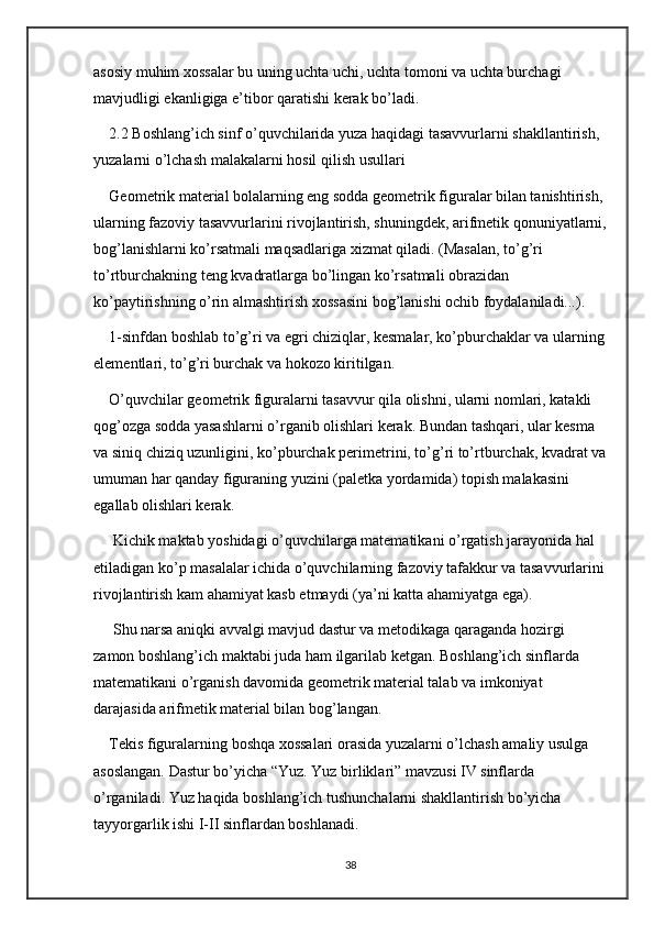 asosiy muhim xossalar bu uning uchta uchi, uchta tomoni va uchta burchagi 
mavjudligi ekanligiga e’tibor qaratishi kerak bo’ladi.
2.2 Boshlang’ich sinf o’quvchilarida yuza haqidagi tasavvurlarni shakllantirish, 
yuzalarni o’lchash malakalarni hosil qilish usullari
Geometrik material bolalarning eng sodda geometrik figuralar bilan tanishtirish, 
ularning fazoviy tasavvurlarini rivojlantirish, shuningdek, arifmetik qonuniyatlarni,
bog’lanishlarni ko’rsatmali maqsadlariga xizmat qiladi. (Masalan, to’g’ri 
to’rtburchakning teng kvadratlarga bo’lingan ko’rsatmali obrazidan 
ko’paytirishning o’rin almashtirish xossasini bog’lanishi ochib foydalaniladi...). 
1-sinfdan boshlab to’g’ri va egri chiziqlar, kesmalar, ko’pburchaklar va ularning
elementlari, to’g’ri burchak va hokozo kiritilgan. 
O’quvchilar geometrik figuralarni tasavvur qila olishni, ularni nomlari, katakli 
qog’ozga sodda yasashlarni o’rganib olishlari kerak. Bundan tashqari, ular kesma 
va siniq chiziq uzunligini, ko’pburchak perimetrini, to’g’ri to’rtburchak, kvadrat va
umuman har qanday figuraning yuzini (paletka yordamida) topish malakasini 
egallab olishlari kerak.
 Kichik maktab yoshidagi o’quvchilarga matematikani o’rgatish jarayonida hal 
etiladigan ko’p masalalar ichida o’quvchilarning fazoviy tafakkur va tasavvurlarini
rivojlantirish kam ahamiyat kasb etmaydi (ya’ni katta ahamiyatga ega).
 Shu narsa aniqki avvalgi mavjud dastur va metodikaga qaraganda hozirgi 
zamon boshlang’ich maktabi juda ham ilgarilab ketgan. Boshlang’ich sinflarda 
matematikani o’rganish davomida geometrik material talab va imkoniyat 
darajasida arifmetik material bilan bog’langan. 
Tekis figuralarning boshqa xossalari orasida yuzalarni o’lchash amaliy usulga 
asoslangan. Dastur bo’yicha “Yuz. Yuz birliklari” mavzusi IV sinflarda 
o’rganiladi. Yuz haqida boshlang’ich tushunchalarni shakllantirish bo’yicha 
tayyorgarlik ishi I-II sinflardan boshlanadi. 
38 