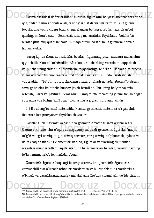 Bosma asosidagi daftarlar bilan ishlashda figuralarni bo’yash, mehnat darslarida 
qog’ozdan figuralar qiyib olish, tasviriy san’at darslarida rasm solish figurani 
tekislikning yopiq chiziq bilan chegaralangan bo’lagi sifatida mexanik qabul 
qilishiga imkon beradi.  Geometrik sanoq materialidan foydalanib, bolalar bir-
biridan juda farq qiladigan yoki mutlaqo bir xil bo’ladigan figuralarni bemalol 
taqqoslaydilar. 
5
Biroq tajriba shuni ko’rsatadiki, bolalar “figuraning yuzi” mavzusi materialini 
qiyinchilik bilan o’zlashtiradilar.Masalan, turli shakldagi narsalarni taqqoslash 
ko’pincha uning chiziqli o’lchamlarini taqqoslashga keltiriladi.1Bolalar ko’pincha 
yuzni o’lchash tushunchasini uni ratsional hisoblash usuli bilan aralashtirib 
yuboradilar. ”To’g’ri to’rtburchakning yuzini o’lchash nimadan iborat?”,- degan 
savolga bolalar ko’pincha bunday javob beradilar: ”bu uning bo’yini va enini 
o’lchab, ularni ko’paytirish demakdir”. Biroq to’rtburchakning yuzini topish degan
so’z unda yuz birligi (sm2 , m2 ) necha marta joylashshini aniqlashdir.
2.3 Boshlang’ich sinf matematika kursida geometrik materialni o’rganishda 
fanlararo integratsiyadan foydalanish usullari
Boshlang’ich matematika dasturida geometrik material katta o’rinni oladi. 
Geometrik materialni o’rganishning asosiy maqsadi geometrik figuralar (nuqta, 
to’g’ri va egri chiziq, to’g’ri chiziq kesmasi, siniq chiziq, ko’pburchak, aylana va 
doira) haqida ularning elementlari haqida, figuralar va ularning elementlari 
orasidagi munosabatlari haqida, ularning ba’zi xossalari haqidagi tasavvurlarning 
to’la tizimini tarkib toptirishdan iborat. 
Geometrik figuralar haqidagi fazoviy tasavvurlar, geometrik figuralarni 
chizmachilik va o’lchash asboblari yordamida va bu asboblarning yordamisiz 
o’lchash va yasashlarning amaliy malakalarini (ko’zda chamalash, qo’lda chizish 
5
 9. Jumaev M.E. va boshq. Birinchi sinf matematika daftari.) — T:. «Sharq», 2005-yil., 48 bet 
10. Jumaev M.E. va boshq. Boshlang‘ich sinflarda matematika o‘qitish metodikasi. (Oliy o‘quv yurti talabalari uchun
darslik) — T:. «Fan va texnologiya», 2005-yil.
39 