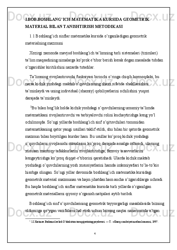 I.BOB.BOSHLANG’ICH MATEMATIKA KURSIDA GEOMETRIK 
MATERIAL BILAN TANISHTIRISH METODIKASI
1.1 Boshlang’ich sinflar matematika kursida o’rganiladigan geometrik 
materialning mazmuni
Xozirgi zamonda mavjud boshlang’ich ta’limning turli sistemalari (tizimlari) 
ta’lim maqsadining nimalarga ko’prok e’tibor berish kerak degan masalada tubdan 
o’zgarishlar kiritilishini nazarda tutadilar. 
Ta’limning rivojlantiruvchi funksiyasi birinchi o’ringa chiqib bormoqdaki, bu 
narsa kichik yoshdagi maktab o’quvchisining shaxs sifatida shakllanishini 
ta’minlaydi va uning individual (shaxsiy) qobiliyatlarini ochilishini yuqori 
darajada ta’minlaydi.
  1
Bu bilan bog’lik holda kichik yoshdagi o’quvchilarning umumiy ta’limda 
matematikani rivojlantiruvchi va tarbiyalovchi rolini kuchaytirishga keng yo’l 
ochilmoqda. So’ngi yillarda boshlang’ich sinf o’qituvchilari tomonidan 
matematikaning qator yangi usullari taklif etildi, shu bilan bir qatorda geometrik 
mazmun bilan boyitilgan kurslar ham. Bu usullar ko’proq kichik yoshdagi 
o’quvchilarni rivojlanishi masalasini ko’proq darajada amalga oshiradi, ularning 
xususan mantiiqy tafakkurlarini rivojlantirishga, fazoviy tasavvurlarini 
kengaytirishga ko’proq diqqat-e’tiborini qaratishadi. Ularda kichik maktab 
yoshidagi o’quvchilarning yosh xususiyatlarini hamda imkoniyatlari to’la-to’kis 
hisobga olingan. So’ngi yillar davomida boshlang’ich matematika kursidagi 
geometrik material mazmunan va hajm jihatdan ham ancha o’zgarishlarga uchradi. 
Bu haqda boshlang’ich sinflar matematika kursida turli yillarda o’rganilgan 
geometrik materiallarni qiyosiy o’rganish natijalari aytib turibdi. 
Boshlang’ich sinf o’quvchilarining geometrik tayyorgarligi masalalasida bizning
oldimizga qo’ygan vazifalarni hal etish uchun bizning naqtai nazarimizda o’tgan 
1
  1.I.Karimov.Barkamol avlod-O‘zbekiston taraqqiyotining poydevori. — T.: «Sharq» nashriyot-matbaa konserni, 1997. 
4 