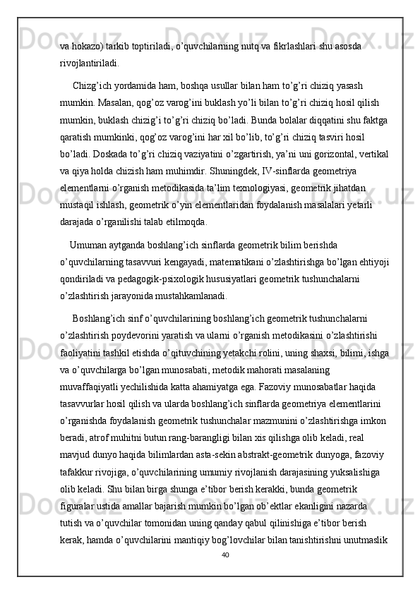 va hokazo) tarkib toptiriladi, o’quvchilarning nutq va fikrlashlari shu asosda 
rivojlantiriladi.
 Chizg’ich yordamida ham, boshqa usullar bilan ham to’g’ri chiziq yasash 
mumkin. Masalan, qog’oz varog’ini buklash yo’li bilan to’g’ri chiziq hosil qilish 
mumkin, buklash chizig’i to’g’ri chiziq bo’ladi. Bunda bolalar diqqatini shu faktga
qaratish mumkinki, qog’oz varog’ini har xil bo’lib, to’g’ri chiziq tasviri hosil 
bo’ladi. Doskada to’g’ri chiziq vaziyatini o’zgartirish, ya’ni uni gorizontal, vertikal
va qiya holda chizish ham muhimdir. Shuningdek, IV-sinflarda geometriya 
elementlarni o’rganish metodikasida ta’lim texnologiyasi, geometrik jihatdan 
mustaqil ishlash, geometrik o’yin elementlaridan foydalanish masalalari yetarli 
darajada o’rganilishi talab etilmoqda. 
Umuman aytganda boshlang’ich sinflarda geometrik bilim berishda 
o’quvchilarning tasavvuri kengayadi, matematikani o’zlashtirishga bo’lgan ehtiyoji
qondiriladi va pedagogik-psixologik hususiyatlari geometrik tushunchalarni 
o’zlashtirish jarayonida mustahkamlanadi.
 Boshlang’ich sinf o’quvchilarining boshlang’ich geometrik tushunchalarni 
o’zlashtirish poydevorini yaratish va ularni o’rganish metodikasini o’zlashtirishi 
faoliyatini tashkil etishda o’qituvchining yetakchi rolini, uning shaxsi, bilimi, ishga
va o’quvchilarga bo’lgan munosabati, metodik mahorati masalaning 
muvaffaqiyatli yechilishida katta ahamiyatga ega. Fazoviy munosabatlar haqida 
tasavvurlar hosil qilish va ularda boshlang’ich sinflarda geometriya elementlarini 
o’rganishda foydalanish geometrik tushunchalar mazmunini o’zlashtirishga imkon 
beradi, atrof muhitni butun rang-barangligi bilan xis qilishga olib keladi, real 
mavjud dunyo haqida bilimlardan asta-sekin abstrakt-geometrik dunyoga, fazoviy 
tafakkur rivojiga, o’quvchilarining umumiy rivojlanish darajasining yuksalishiga 
olib keladi. Shu bilan birga shunga e’tibor berish kerakki, bunda geometrik 
figuralar ustida amallar bajarish mumkin bo’lgan ob’ektlar ekanligini nazarda 
tutish va o’quvchilar tomonidan uning qanday qabul qilinishiga e’tibor berish 
kerak, hamda o’quvchilarini mantiqiy bog’lovchilar bilan tanishtirishni unutmaslik
40 