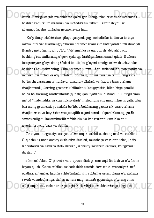 kerak. Hozirgi vaqtda maktablarda qo’yilgan. Yangi talablar asosida matematik 
boshlang’ich ta’lim mazmuni va metodikasini takomillashtirish yo’llari 
izlanmoqda, shu jumladan geometriyani ham.
 Ko’p ilmiy tekshirishlar qilayotgan pedagog- metodistlar ta’lim va tarbiya 
mazmunini yangilashning yo’llarini predmetlar aro integratsiyasidan izlashmoqda. 
Bunday metodga misol bo’lib, “Matematika va uni qurish” deb ataluvchi 
boshlang’ich sinflarning o’quv rejalariga kiritilgan kurs xizmat qiladi. Bu kurs 
integratsiyasi g’oyasining ifodasi bo’lib, bu g’oyani amalga oshirish uchun ular 
boshlang’ich maktabning ikkita predmetini mualliflari tanlanadilar: matematika va 
mehnat. Bu metodika o’quvchilarni boshlang’ich matematika ta’limining asos 
bo’luvchi darajasini ta’minlaydi, mantiqiy fikrlash va fazoviy tasavvurlarni 
rivojlantiradi, ularning geometrik bilimlarini kengaytirish, bilan birga parallel 
holda bolalarning konstruktorlik (qurish) qobiliyatlarini o’stiradi. Bu integratsion 
metod “matematika va konstruksiyalash” metodining eng muhim hususiyatlaridan 
biri uning geometrik yo’nalishi bo’lib, u bolalarning geometrik tasavvurlarini 
rivojlantirish va boyitishni maqsad qilib olgani hamda o’quvchilarning grafik 
savodxonligini, konstruktorlik tafakkurini va konstruktorlik malakalarini 
rivojlantiruvchi baza yaratishdir.
Tarbiyani integratsiyalashgan ta’lim orqali tashkil etishning usul va shakllari. 
O’qitishning noan’anaviy ekskursiya darslari, musobaqa va viktorinalar, ijodiy 
laboratoriya va «aylana stol» darslari, sahnaviy ko’rinish darslari, ko’rgazmali 
darslar. T
a’lim uslublari. O’qituvchi va o’quvchi dialogi, mustaqil fikrlash va o’z fikrini 
bayon qilish. Keksalar bilan suhbatlashish asosida davr tarixi, madaniyati, urf - 
odatlari, an’analari haqida suhbatlashish, shu suhbatlar orqali ularni o’z shahrini 
sevish va ardoqlashga, shahar nomini mag’rurlanib gapirishga, o’zining oilasi, 
xalqi orqali shu shahar tarixiga tegishli ekanligi bilan fahrlanishga o’rgatish.
41 