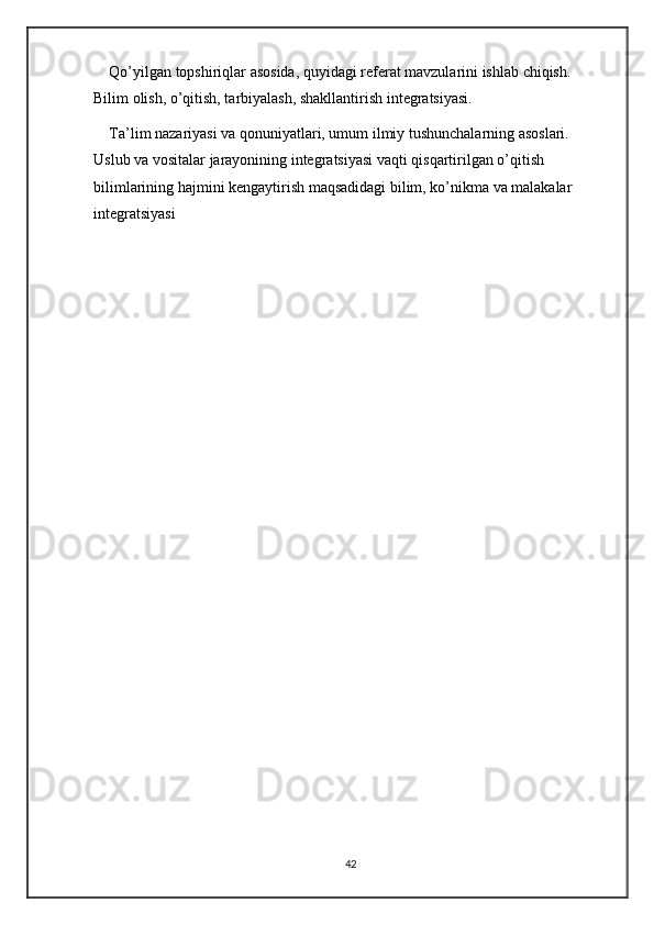 Qo’yilgan topshiriqlar asosida, quyidagi referat mavzularini ishlab chiqish. 
Bilim olish, o’qitish, tarbiyalash, shakllantirish integratsiyasi. 
Ta’lim nazariyasi va qonuniyatlari, umum ilmiy tushunchalarning asoslari. 
Uslub va vositalar jarayonining integratsiyasi vaqti qisqartirilgan o’qitish 
bilimlarining hajmini kengaytirish maqsadidagi bilim, ko’nikma va malakalar 
integratsiyasi
42 