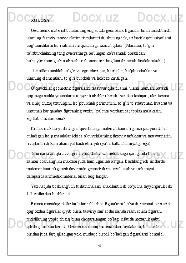 XULOSA
Geometrik material bolalarning eng sodda geometrik figuralar bilan tanishtirish, 
ularning fazoviy tasavvurlarini rivojlantirish, shuningdek, arifmetik qonuniyatlarni,
bog’lanishlarni ko’rsatmali maqsadlariga xizmat qiladi. (Masalan, to’g’ri 
to’rtburchakning teng kvadratlarga bo’lingan ko’rsatmali obrazidan 
ko’paytirishning o’rin almashtirish xossasini bog’lanishi ochib foydalaniladi...).
 1-sinfdan boshlab to’g’ri va egri chiziqlar, kesmalar, ko’pburchaklar va 
ularning elementlari, to’g’ri burchak va hokozo kiritilgan. 
O’quvchilar geometrik figuralarni tasavvur qila olishni, ularni nomlari, katakli 
qog’ozga sodda yasashlarni o’rganib olishlari kerak. Bundan tashqari, ular kesma 
va siniq chiziq uzunligini, ko’pburchak perimetrini, to’g’ri to’rtburchak, kvadrat va
umuman har qanday figuraning yuzini (paletka yordamida) topish malakasini 
egallab olishlari kerak. 
Kichik maktab yoshidagi o’quvchilarga matematikani o’rgatish jarayonida hal 
etiladigan ko’p masalalar ichida o’quvchilarning fazoviy tafakkur va tasavvurlarini
rivojlantirish kam ahamiyat kasb etmaydi (ya’ni katta ahamiyatga ega).
 Shu narsa aniqki avvalgi mavjud dastur va metodikaga qaraganda hozirgi 
zamon boshlang’ich maktabi juda ham ilgarilab ketgan. Boshlang’ich sinflarda 
matematikani o’rganish davomida geometrik material talab va imkoniyat 
darajasida arifmetik material bilan bog’langan. 
Yuz haqida boshlang’ich tushunchalarni shakllantirish bo’yicha tayyorgarlik ishi
I-II sinflardan boshlanadi. 
Bosma asosidagi daftarlar bilan ishlashda figuralarni bo’yash, mehnat darslarida 
qog’ozdan figuralar qiyib olish, tasviriy san’at darslarida rasm solish figurani 
tekislikning yopiq chiziq bilan chegaralangan bo’lagi sifatida mexanik qabul 
qilishiga imkon beradi. Geometrik sanoq materialidan foydalanib, bolalar bir-
biridan juda farq qiladigan yoki mutlaqo bir xil bo’ladigan figuralarni bemalol 
43 