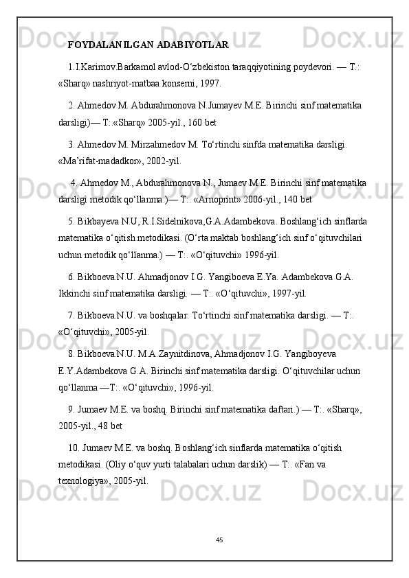 FOYDALANILGAN ADABIYOTLAR
1.I.Karimov.Barkamol avlod-O‘zbekiston taraqqiyotining poydevori. — T.: 
«Sharq» nashriyot-matbaa konserni, 1997. 
2. Ahmedov M. Abdurahmonova N.Jumayev M.E. Birinchi sinf matematika 
darsligi)— T:.«Sharq» 2005-yil., 160 bet 
3. Ahmedov M. Mirzahmedov M. To‘rtinchi sinfda matematika darsligi. 
«Ma’rifat-madadkor», 2002-yil.
 4. Ahmedov M., Abdurahmonova N., Jumaev M.E. Birinchi sinf matematika 
darsligi metodik qo‘llanma.)— T:. «Arnoprint» 2006-yil., 140 bet 
5. Bikbayeva N.U, R.I.Sidelnikova,G.A.Adambekova. Boshlang‘ich sinflarda 
matematika o‘qitish metodikasi. (O‘rta maktab boshlang‘ich sinf o‘qituvchilari 
uchun metodik qo‘llanma.) — T:. «O‘qituvchi» 1996-yil. 
6. Bikboeva.N.U. Ahmadjonov I.G. Yangiboeva E.Ya. Adambekova G.A. 
Ikkinchi sinf matematika darsligi. — T:. «O‘qituvchi», 1997-yil. 
7. Bikboeva.N.U. va boshqalar. To‘rtinchi sinf matematika darsligi. — T:. 
«O‘qituvchi», 2005-yil. 
8. Bikboeva.N.U. M.A.Zaynitdinova, Ahmadjonov I.G. Yangiboyeva 
E.Y.Adambekova G.A. Birinchi sinf matematika darsligi. O‘qituvchilar uchun 
qo‘llanma —T:. «O‘qituvchi», 1996-yil. 
9. Jumaev M.E. va boshq. Birinchi sinf matematika daftari.) — T:. «Sharq», 
2005-yil., 48 bet 
10. Jumaev M.E. va boshq. Boshlang‘ich sinflarda matematika o‘qitish 
metodikasi. (Oliy o‘quv yurti talabalari uchun darslik) — T:. «Fan va 
texnologiya», 2005-yil.
45 