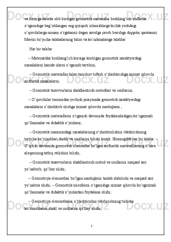 va hozirga davrda olib borilgan geometrik materialni boshlang’ich sinflarda 
o’rganishga bag’ishlangan eng qiziqarli izlanishlarga kichik yoshdagi 
o’quvchilarga nimani o’rgatamiz degan savolga javob berishga diqqatni qaratamiz.
Mavzu bo’yicha talabalarning bilim va ko’nikmalariga talablar:
 Har bir talaba:
– Matematika boshlang’ich kursiga kiritilgan geometrik xaraktyerdagi 
masalalarni hamda ularni o’rganish tartibini;
 – Geometrik materiallar bilan tanishuv tufayli o’zlashtirishga xizmat qiluvchi 
arifmetik masalalarni;
 – Geometrik tasovvurlarni shakllantirish metodlari va usullarini; 
– O’quvchilar tomonidan yechish jarayonida geometrik xaraktyerdagi 
masalalarni o’zlashtirib olishga xizmat qiluvchi mashqlarni ;
 – Geometrik materiallarni o’rganish davomida foydalaniladigan ko’rgazmali 
qo’llanmalar va didaktik o’yinlarni;
 – Geometrik mazmundagi masalalarning o’zlashtirilishini tekshirishning 
turlicha ko’rinishlari,shakli va usullarini bilishi kerak. Shuningdek har bir talaba: –
O’qitish davomida geometrik elementlar bo’lgan arifmetik materiallarning o’zaro 
aloqasining tatbiq etilishini bilishi;
 – Geometrik tasavvurlarni shakllantirish metod va usullarini maqsad sari 
yo’naltirib, qo’llay olishi; 
– Geometriya elementlari bo’lgan mashqlarni tanlab olabilishi va maqsad sari 
yo’naltira olishi; – Geometrik misollarni o’rganishga xizmat qiluvchi ko’rgazmali 
qo’llanmalar va didaktik o’yinlardan foydalana olishi; 
– Geometriya elementlarini o’zlashtirishni tekshirishning turlicha 
ko’rinishlarini,shakl va usullarini qo’llay olishi; 
5 