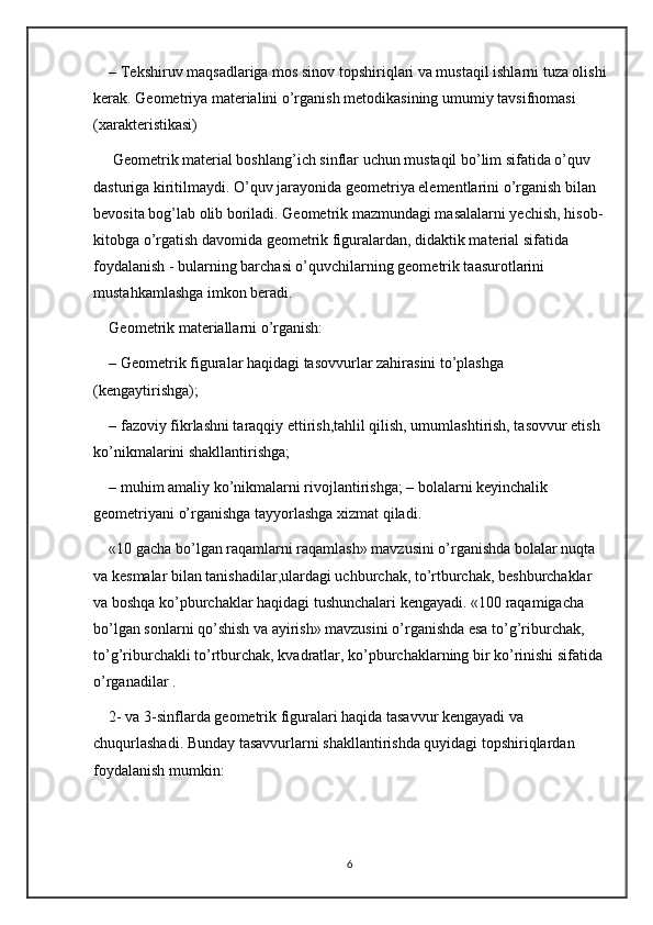 – Tekshiruv maqsadlariga mos sinov topshiriqlari va mustaqil ishlarni tuza olishi
kerak. Geometriya materialini o’rganish metodikasining umumiy tavsifnomasi 
(xarakteristikasi) 
 Geometrik material boshlang’ich sinflar uchun mustaqil bo’lim sifatida o’quv 
dasturiga kiritilmaydi. O’quv jarayonida geometriya elementlarini o’rganish bilan 
bevosita bog’lab olib boriladi. Geometrik mazmundagi masalalarni yechish, hisob-
kitobga o’rgatish davomida geometrik figuralardan, didaktik material sifatida 
foydalanish - bularning barchasi o’quvchilarning geometrik taasurotlarini 
mustahkamlashga imkon beradi. 
Geometrik materiallarni o’rganish: 
– Geometrik figuralar haqidagi tasovvurlar zahirasini to’plashga 
(kengaytirishga); 
– fazoviy fikrlashni taraqqiy ettirish,tahlil qilish, umumlashtirish, tasovvur etish 
ko’nikmalarini shakllantirishga; 
– muhim amaliy ko’nikmalarni rivojlantirishga; – bolalarni keyinchalik 
geometriyani o’rganishga tayyorlashga xizmat qiladi. 
«10 gacha bo’lgan raqamlarni raqamlash» mavzusini o’rganishda bolalar nuqta 
va kesmalar bilan tanishadilar,ulardagi uchburchak, to’rtburchak, beshburchaklar 
va boshqa ko’pburchaklar haqidagi tushunchalari kengayadi. «100 raqamigacha 
bo’lgan sonlarni qo’shish va ayirish» mavzusini o’rganishda esa to’g’riburchak, 
to’g’riburchakli to’rtburchak, kvadratlar, ko’pburchaklarning bir ko’rinishi sifatida 
o’rganadilar . 
2- va 3-sinflarda geometrik figuralari haqida tasavvur kengayadi va 
chuqurlashadi. Bunday tasavvurlarni shakllantirishda quyidagi topshiriqlardan 
foydalanish mumkin: 
6 