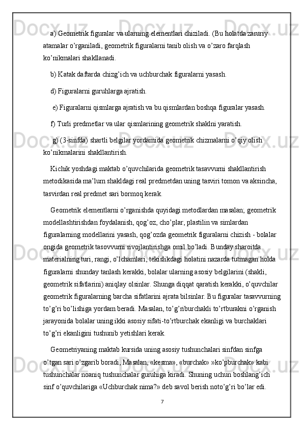 a) Geometrik figuralar va ularning elementlari chiziladi. (Bu holatda zaruriy 
atamalar o’rganiladi, geometrik figuralarni tanib olish va o’zaro farqlash 
ko’nikmalari shakllanadi. 
b) Katak daftarda chizg’ich va uchburchak figuralarni yasash. 
d) Figuralarni guruhlarga ajratish.
 e) Figuralarni qismlarga ajratish va bu qismlardan boshqa figuralar yasash. 
f) Turli predmetlar va ular qismlarining geometrik shaklni yaratish. 
 g) (3-sinfda) shartli belgilar yordamida geometrik chizmalarni o’qiy olish 
ko’nikmalarini shakllantirish. 
Kichik yoshdagi maktab o’quvchilarida geometrik tasavvurni shakllantirish 
metodikasida ma’lum shakldagi real predmetdan uning tasviri tomon va aksincha, 
tasvirdan real predmet sari bormoq kerak. 
Geometrik elementlarni o’rganishda quyidagi metodlardan masalan; geometrik 
modellashtirishdan foydalanish, qog’oz, cho’plar, plastilin va simlardan 
figuralarning modellarini yasash, qog’ozda geometrik figuralarni chizish - bolalar 
ongida geometrik tasovvurni rivojlantirishga omil bo’ladi. Bunday sharoitda 
materialning turi, rangi, o’lchamlari, tekislikdagi holatini nazarda tutmagan holda 
figuralarni shunday tanlash kerakki, bolalar ularning asosiy belgilarini (shakli, 
geometrik sifatlarini) aniqlay olsinlar. Shunga diqqat qaratish kerakki, o’quvchilar 
geometrik figuralarning barcha sifatlarini ajrata bilsinlar. Bu figuralar tasavvurning
to’g’ri bo’lishiga yordam beradi. Masalan, to’g’riburchakli to’rtburakni o’rganish 
jarayonida bolalar uning ikki asosiy sifati-to’rtburchak ekanligi va burchaklari 
to’g’ri ekanligini tushunib yetishlari kerak. 
Geometriyaning maktab kursida uning asosiy tushunchalari sinfdan sinfga 
o’tgan sari o’zgarib boradi, Masalan, «kesma», «burchak» »ko’pburchak» kabi 
tushunchalar noaniq tushunchalar guruhiga kiradi. Shuning uchun boshlang’ich 
sinf o’quvchilariga «Uchburchak nima?» deb savol berish noto’g’ri bo’lar edi. 
7 