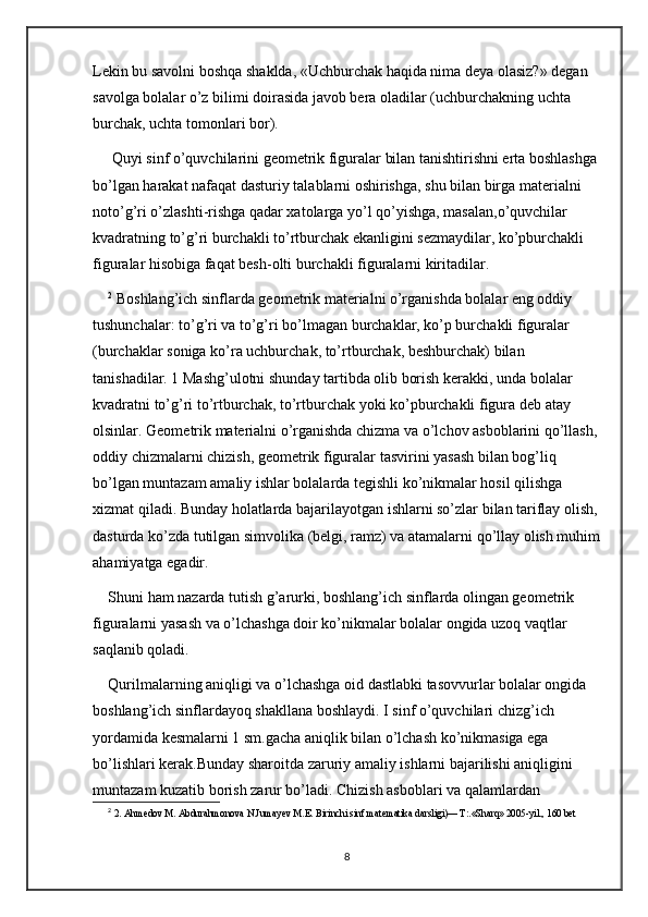 Lekin bu savolni boshqa shaklda, «Uchburchak haqida nima deya olasiz?» degan 
savolga bolalar o’z bilimi doirasida javob bera oladilar (uchburchakning uchta 
burchak, uchta tomonlari bor).
 Quyi sinf o’quvchilarini geometrik figuralar bilan tanishtirishni erta boshlashga 
bo’lgan harakat nafaqat dasturiy talablarni oshirishga, shu bilan birga materialni 
noto’g’ri o’zlashti-rishga qadar xatolarga yo’l qo’yishga, masalan,o’quvchilar 
kvadratning to’g’ri burchakli to’rtburchak ekanligini sezmaydilar, ko’pburchakli 
figuralar hisobiga faqat besh-olti burchakli figuralarni kiritadilar. 
2
 Boshlang’ich sinflarda geometrik materialni o’rganishda bolalar eng oddiy 
tushunchalar: to’g’ri va to’g’ri bo’lmagan burchaklar, ko’p burchakli figuralar 
(burchaklar soniga ko’ra uchburchak, to’rtburchak, beshburchak) bilan 
tanishadilar. 1 Mashg’ulotni shunday tartibda olib borish kerakki, unda bolalar 
kvadratni to’g’ri to’rtburchak, to’rtburchak yoki ko’pburchakli figura deb atay 
olsinlar. Geometrik materialni o’rganishda chizma va o’lchov asboblarini qo’llash, 
oddiy chizmalarni chizish, geometrik figuralar tasvirini yasash bilan bog’liq 
bo’lgan muntazam amaliy ishlar bolalarda tegishli ko’nikmalar hosil qilishga 
xizmat qiladi. Bunday holatlarda bajarilayotgan ishlarni so’zlar bilan tariflay olish, 
dasturda ko’zda tutilgan simvolika (belgi, ramz) va atamalarni qo’llay olish muhim
ahamiyatga egadir. 
Shuni ham nazarda tutish g’arurki, boshlang’ich sinflarda olingan geometrik 
figuralarni yasash va o’lchashga doir ko’nikmalar bolalar ongida uzoq vaqtlar 
saqlanib qoladi. 
Qurilmalarning aniqligi va o’lchashga oid dastlabki tasovvurlar bolalar ongida 
boshlang’ich sinflardayoq shakllana boshlaydi. I sinf o’quvchilari chizg’ich 
yordamida kesmalarni 1 sm.gacha aniqlik bilan o’lchash ko’nikmasiga ega 
bo’lishlari kerak.Bunday sharoitda zaruriy amaliy ishlarni bajarilishi aniqligini 
muntazam kuzatib borish zarur bo’ladi. Chizish asboblari va qalamlardan 
2
  2. Ahmedov M. Abdurahmonova N.Jumayev M.E. Birinchi sinf matematika darsligi)— T:.«Sharq» 2005-yil., 160 bet 
8 