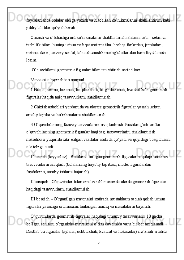 foydalanishda bolalar oldiga yozish va hisoblash ko’nikmalarini shakllantirish kabi
jiddiy talablar qo’yish kerak. 
Chizish va o’lchashga oid ko’nikmalarni shakllantirish ishlarini asta - sekin va 
izchillik bilan, buning uchun nafaqat matematika, boshqa fanlardan, jumladan, 
mehnat darsi, tasviriy san’at, tabiatshunoslik mashg’ulotlaridan ham foydalanish 
lozim. 
 O’quvchilarni geometrik figuralar bilan tanishtirish metodikasi. 
Mavzuni o’rganishdan maqsad. 
1.Nuqta, kesma, burchak, ko’pburchak, to’g’riburchak, kvadrat kabi geometrik 
figuralar haqida aniq tasavvurlarni shakllantirish. 
2.Chizish asboblari yordamida va ularsiz geometrik figuralar yasash uchun 
amaliy tajriba va ko’nikmalarni shakllantirish. 
3.O’quvchilarning fazoviy tasvvurlarini rivojlantirish. Boshlang’ich sinflar 
o’quvchilarining geometrik figuralar haqidagi tasovvurlarini shakllantirish 
metodikasi yuqorida zikr etilgan vazifalar alohida qo’yadi va quyidagi bosqichlarni
o’z ichiga oladi: 
I bosqich (tayyorlov) - Bolalarda bo’lgan geometrik figuralar haqidagi umumiy 
tasovvurlarni aniqlash (bolalarning hayotiy tajribasi, model figuralardan 
foydalanib, amaliy ishlarni bajarish). 
II bosqich - O’quvchilar bilan amaliy ishlar asosida ularda geometrik figuralar 
haqidagi tasavvurlarni shakllantirish. 
III bosqich – O’rganilgan materialni xotirada mustahkam saqlab qolish uchun 
figuralar yasashga oid maxsus tanlangan mashq va masalalarni bajarish.
O’quvchilarda geometrik figuralar haqidagi umumiy tasavvurlari» 10 gacha 
bo’lgan sonlarni o’rganish» mavzusini o’tish davomida yana bir bor aniqlanadi. 
Dastlab bu figuralar (aylana, uchburchak, kvadrat va hokazolar) materiali sifatida 
9 