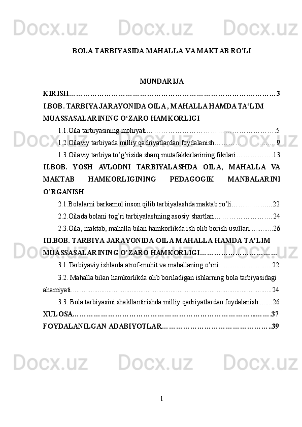 BOLA TARBIYASIDA MAHALLA VA MAKTAB RO'LI
MUNDARIJA
KIRISH………………………………………………………………….…………3
I.BOB.  
TARBIYA JARAYONIDA OILA , MAHALLA HAMDA TA‘LIM 
MUASSASALARINING O‘ZARO HAMKORLIGI
1.1. Oila tarbiyasining mohiyati… …………………………………………….5
1.2. Oilaviy tarbiyada milliy qadriyatlardan foydalani sh…………………...…9
1.3.Oilaviy tarbiya to’g’risida sharq mutafakkirlarining fikrlari…………….13
II.BOB.   YOSH   AVLODNI   TARBIYALASHDA   OILA,   MAHALLA   VA
MAKTAB   HAMKORLIGINING   PEDAGOGIK   MANBALARINI
O’RGANISH
2.1.Bolalarni barkamol inson qilib tarbiyalashda maktab ro’li……………...22
2.2. Oilada bolani tog’ri tarbiyalashning asosiy shartlari… ……………….…24
2.3. Oila, maktab, mahalla bilan hamkorlikda ish olib borish usullari.............26
III.BOB. TARBIYA JARAYONIDA OILA MAHALLA HAMDA TA’LIM 
MUASSASALARINING O’ZARO HAMKORLIGI……………………………
3.1. Tarbiyaviy ishlarda atrof-muhit va mahallaning o’rni..............................22
3.2.  Mahalla bilan hamkorlikda olib boriladigan ishlarning bola tarbiyasidagi 
ahamiyati.................................................................................................................24
3.3.   Bola tarbiyasini shakllantirishda milliy qadriyatlardan foydalanish........26
XULOSA…………………………………………………………………...…….37
FOYDALANILGAN ADABIYOTLAR………………………………………..39
1 