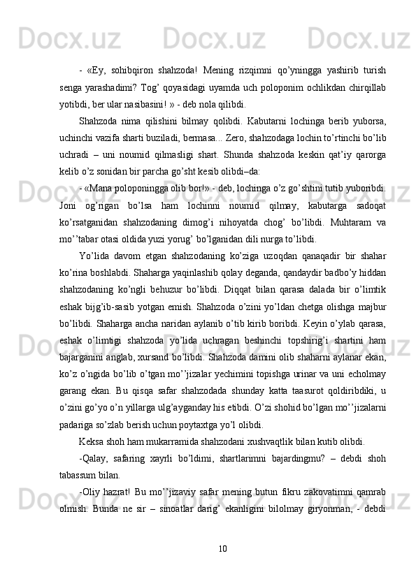 -   «Ey,   sohibqiron   shahzoda!   Mening   rizqimni   qo’yningga   yashirib   turish
senga  yarashadimi?  Tog’  qoyasidagi  uyamda uch poloponim  ochlikdan chirqillab
yotibdi, ber ular nasibasini! » - deb nola qilibdi.
Shahzoda   nima   qilishini   bilmay   q olibdi.   Kabutarni   lochinga   berib   yuborsa,
uchinchi vazifa sharti buziladi, bermasa...  Zero, shahzodaga lochin to’rtinchi bo’lib
uchradi   –   uni   noumid   qilmasligi   shart.   Shunda   shahzoda   keskin   qat’iy   qarorga
kelib o’z sonidan bir parcha go’sht kesib olibdi–da:
- «Mana poloponingga olib bor!» - deb, lochinga o’z go’shtini tutib yuboribdi.
Joni   og’rigan   bo’lsa   ham   lochinni   noumid   qilmay,   kabutarga   sadoqat
ko’rsatganidan   shahzodaning   dimog’i   nihoyatda   chog’   bo’libdi.   Muhtaram   va
mo’’tabar otasi oldida yuzi yorug’ bo’lganidan dili nurga to’libdi.
Yo’lida   davom   etgan   shahzodaning   ko’ziga   uzoqdan   qanaqadir   bir   shahar
ko’rina boshlabdi. Shaharga yaqinlashib qolay deganda, qandaydir badbo’y hiddan
shahzodaning   ko’ngli   behuzur   bo’libdi.   Diqqat   bilan   qarasa   dalada   bir   o’limtik
eshak  bijg’ib-sasib  yotgan emish. Shahzoda  o’zini  yo’ldan chetga olishga  majbur
bo’libdi. Shaharga ancha naridan aylanib o’tib kirib boribdi. Keyin o’ylab qarasa,
eshak   o’limtigi   shahzoda   yo’lida   uchragan   beshinchi   topshirig’i   shartini   ham
bajarganini anglab, xursand bo’libdi. Shahzoda damini olib shaharni aylanar ekan,
ko’z o’ngida bo’lib o’tgan mo’’jizalar yechimini topishga urinar va uni echolmay
garang   ekan.   Bu   qisqa   safar   shahzodada   shunday   katta   taasurot   qoldiribdiki,   u
o’zini go’yo o’n yillarga ulg’ayganday his etibdi. O’zi shohid bo’lgan mo’’jizalarni
padariga so’zlab berish uchun poytaxtga yo’l olibdi.
Keksa shoh ham mukarramida shahzodani xushvaqtlik bilan kutib olibdi.
-Qalay,   safaring   xayrli   bo’ldimi,   shartlarimni   bajardingmu?   –   debdi   shoh
tabassum bilan.
-Oliy   hazrat!   Bu   mo’’jizaviy   safar   mening   butun   fikru   zakovatimni   qamrab
olmish.   Bunda   ne   sir   –   sinoatlar   darig’   ekanligini   bilolmay   giryonman,   -   debdi
10 