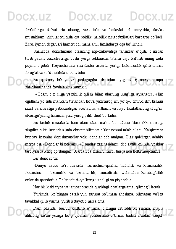 fazilatlarga   da’vat   eta   olsang,   yurt   to’q   va   badavlat,   el   osoyishta,   davlat
mustahkam, kishilar xulqida esa poklik, halollik xislat fazilatlari barqaror bo’ladi.
Zero, iymon deganlari ham xuddi mana shul fazilatlarga ega bo’lishdir. 
Shahzoda   donishmand   otasining   aql–zakovatiga   tahsinlar   o’qidi,   o’rnidan
turib   padari   buzrukvoriga   boshi   yerga   tekkancha   ta’zim   bajo   keltirib   uning   xoki
poyini   o’pibdi.   Keyincha   ana   shu   dastur   asosida   yurtga   hukmronlik   qilib   umrini
farog’at va ro’shnolikda o’tkazibdi».
Bu   qadimiy   hikoyatdan   pedagogika   tili   bilan   aytganda   ijtimoiy   axloqni
shakllantirishda foydalanish mumkin. 
  «Odam   o’z   eliga   yaxshilik   qilish   bilan   ularning   ulug’iga   aylanadi»,   «Ilm
egallash  yo’lida mahkam   turishdan  ko’ra yaxshiroq  ish  yo’q»,  chunki   ilm   kishini
izzat   va sharafga  yetkazadigan  vositadir»,  «Sharm   va hayo  fazilatlarning  ulug’i»,
«Rostgo’yning hamisha yuzi yorug’, dili shod bo’ladi». 
Bu   kichik   misralarda   ham   olam–olam   ma’no   bor.   Dono   fikrni   ikki   misraga
singdira olish insondan juda chuqur bilim va o’tkir zehnni talab qiladi. Xalqimizda
bunday   insonlar   donishmandlar   yoki   donolar   deb   atalgan.   Ular   qoldirgan   adabiy
meros esa «Donolar bisotidan», «Donolar xazinasidan» ,   deb aytib kelinib, yoshlar
tarbiyasida keng qo’llangan. Ulardan ba’zilarini misol tariqasida keltirmoqchimiz:
Bir dono so’zi:
-Dunyo   azobi   to’rt   narsadir.   Birinchisi–qarilik,   tanholik   va   kimsasizlik.
I kkinchisi   –   bemorlik   va   bemadorlik,   musofirlik.   Uchinchisi–kambag’allik
onlarida qarzdorlik. To’rtinchisi–yo’lning uzoqligi va piyodalik.
Har bir kishi uyda va jamoat orasida quyidagi odatlarga amal qilmog’i kerak.
Yurishda:   ko’zingga   qarab   yur,   zarurat   bo’lmasa   shoshma,   bilmagan   yo’lga
tavakkal qilib yurma, yurib ketayotib narsa ema!
Dam   olishda:   boshni   osiltirib   o’tirma,   o’zingni   iztirobli   ko’rsatma,   majlis
ahlining   ko’zu   yuziga   ko’p   qarama,   yonboshlab   o’tirma,   badan   a’zolari,   soqol,
12 