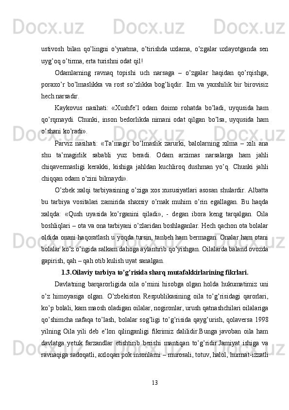 ustivosh   bilan   qo’lingni   o’ynatma,   o’tirishda   uxlama,   o’zgalar   uxlayotganda   sen
uyg’oq o’tirma, erta turishni odat qil!
Odamlarning   ravnaq   topishi   uch   narsaga   –   o’zgalar   haqidan   qo’rqishga,
poraxo’r   bo’lmaslikka   va   rost   so’zlikka   bog’liqdir.   Ilm   va   yaxshilik   bir   birovisiz
hech narsadir.
Kaykovus   nasihati:   «Xushfe’l   odam   doimo   rohatda   bo’ladi,   uyqusida   ham
qo’rqmaydi.   Chunki ,   inson   bedorlikda   nimani   odat   qilgan   b o’lsa,   uyqusida   ham
o’shani ko’radi».
Parviz   nasihati:   «Ta’magir   bo’lmaslik   zarurki,   balolarning   xilma   –   xili   ana
shu   ta’magirlik   sababli   yuz   beradi.   Odam   arzimas   narsalarga   ham   jahli
chiqavermasligi   kerakki,   kishiga   jahldan   kuchliroq   dushman   yo’q.   Chunki   jahli
chiqqan odam o’zini bilmaydi».
O’zbek  xalqi   tarbiyasining  o’ziga  xos  xususiyatlari   asosan   shulardir.  Albatta
bu   tarbiya   vositalari   zamirida   shaxsiy   o’rnak   muhim   o’rin   egallagan.   Bu   haqda
xalqda:   «Qush   uyasida   ko’rganini   qiladi»,   -   degan   ibora   keng   tarqalgan.   Oila
boshliqlari – ota va ona tarbiyani o’zlaridan boshlaganlar. Hech qachon ota bolalar
oldida onani haqoratlash u yoqda tursin, tanbeh ham bermagan. Onalar ham otani
bolalar ko’z o’ngida salkam dahoga aylantirib qo’yishgan. Oilalarda baland ovozda
gapirish, qah – qah otib kulish uyat sanalgan.
1.3.Oilaviy tarbiya to’g’risida sharq mutafakkirlarining fikrlari.
Davlatning   barqarorligida   oila   o’rnini   hisobga   olgan   holda   hukumatimiz   uni
o’z   himoyasiga   olgan.   O’zbekiston   Respublikasining   oila   to’g’risidagi   qarorlari,
ko’p bolali, kam maosh oladigan oilalar, nogironlar, urush qatnashchilari oilalariga
qo’shimcha  nafaqa to’lash, bolalar sog’li g i to’g’risida qayg’urish, qolaversa  1998
yilning   O ila   yili   deb   e’lon   qilinganligi   fikrimiz   dalilidir.Bunga   javoban   oila   ham
davlatga   yetuk   farzandlar   etishtirib   berishi   mantiqan   to’g’ridir.Jamiyat   ishiga   va
ravnaqiga sadoqatli, axloqan pok insonlarni – murosali, totuv, halol, hurma t- izzatli
13 