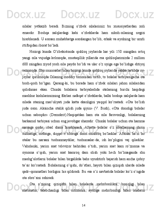 oilalar   yetkazib   beradi.   Bizning   o’zbek   oilalarimiz   bu   xususiyatlardan   xoli
emasdir.   Boshqa   xalqlardagi   kabi   o’zbeklarda   ham   nikoh - oilaning   negizi
hisoblanadi. U asosan muhabbatga asoslangan bo’lib, erkak va ayolning bir umrli
ittifoqidan iborat bo’ladi.
Hozirgi   kunda   O’zbekistonda   qishloq   joylarida   har   yili   150   mingdan   ortiq
yangi oila vujudga kelmoqda, mustaqillik yillarida esa qishloqlarimizda 2 million
600 mingdan ziyod yosh oila paydo bo’ldi va ular o’z uyiga ega bo’lishga ehtiyoj
sezmoqda. Shu munosabat bilan hozirgi kunda qishloq joylarida yakka tartibda uy-
joylar qurilmoqda.Oilaning moddiy tomonidan tortib ,  to bolalar tarbiyasigacha ota
bosh - qosh   bo’lgan.   Qarang - ki,   bu   borada   ham   o’zbek   oilalari   jahon   oilalaridan
qolishmas   ekan.   Chunki   bolalarni   tarbiyalashda   otalarning   burchi   haqidagi
mashhur kishilarimizning fikrlari nafaqat o’zbeklarda, balki boshqa xalqlarda ham
oilada   otaning   mas’uliyati   juda   katta   ekanligini   yaqqol   ko’rsatadi:   «Ota   bo’lish
juda   oson.   Aksincha   otalik   qilish   juda   qiyin»   (V.   Bush),   «Ota   donoligi   bolalar
uchun   saboqdir»   (Demokrit).Haqiqatdan   ham   ota   oila   farovonligi,   bolalarning
barkamol tarbiyasi uchun eng javobgar shaxsdir. Chunki bolalar uchun ota hamma
narsaga   qodir,   ideal   shaxs   hisoblanadi.   Albatta   bolalar   o’z   ideallarining   shirin
suhbatiga,   mehriga,   diqqat–e’tiboriga   doim   mushtoq   bo’ladilar.   Afsuski   ba’zi   bir
otalar   bu   narsani   tushunmaydilar,   tushunsalar-da,   ish   ko’pligini   vaj   qiladilar.
Vaholanki,   yarim   soat   televizor   bahridan   o’tish ,   yarim   soat   kam   ro’znoma   va
oynoma   o’qish,   yarim   soat   kamroq   dam   olish   yoki   hech   bo’lmaganda   shu
mashg’ulotlarni bolalar bilan birgalikda bahs uyushtirib bajarish ham ancha ijobiy
ta’sir  ko’rsatadi. Bolalarning o’qishi, do’stlari, hayoti  bilan qiziqish ularda oilada
qadr–qimmatlari borligini his qildiradi. Bu esa o’z navbatida bolalar ko’z o’ngida
ota obro’sini oshiradi. 
Ota   o’zining   qiziqishi   bilan   bolalarda   mehribonlikni,   bosiqligi   bilan
matonatni,   talabchanligi   bilan   intizomni,   ayoliga   mehribonligi   bilan   onalarni
14 