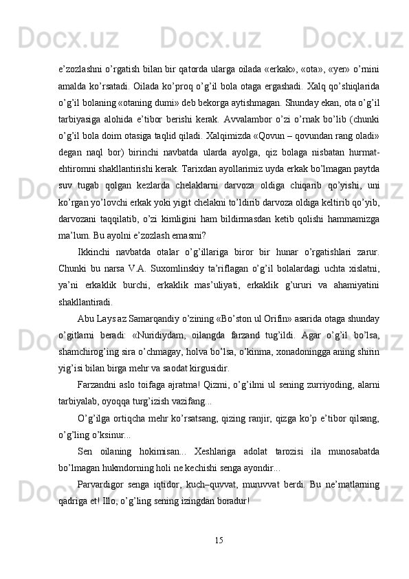 e’zozlashni o’rgatish bilan bir qatorda ularga oilada «erkak», «ota», «yer» o’rnini
amalda ko’rsatadi. Oilada ko’proq o’g’il bola otaga ergashadi. Xalq qo’shiqlarida
o’g’il bolaning «otaning dumi» deb bekorga aytishmagan. Shunday ekan, ota o’g’il
tarbiyasiga   alohida   e’tibor   berishi   kerak.   Avvalambor   o’zi   o’rnak   bo’lib   (chunki
o’g’il bola doim otasiga taqlid qiladi. Xalqimizda «Qovun – qovundan rang oladi»
degan   naql   bor)   birinchi   navbatda   ularda   ayolga,   qiz   bolaga   nisbatan   hurmat-
ehtiromni shakllantirishi kerak. Tarixdan ayollarimiz uyda erkak bo’lmagan paytda
suv   tugab   qolgan   kezlarda   chelaklarni   darvoza   oldiga   chiqarib   qo’yishi,   uni
ko’rgan yo’lovchi erkak yoki yigit chelakni to’ldirib darvoza oldiga keltirib qo’yib,
darvozani   taqqilatib,   o’zi   kimligini   ham   bildirmasdan   ketib   qolishi   hammamizga
ma’lum. Bu ayolni e’zozlash emasmi? 
Ikkinchi   navbatda   otalar   o’g’illariga   biror   bir   hunar   o’rgatishlari   zarur.
Chunki   bu   narsa   V.A.   Suxomlinskiy   ta’riflagan   o’g’il   bolalardagi   uchta   xislatni,
ya’ni   erkaklik   burchi,   erkaklik   mas’uliyati,   erkaklik   g’ururi   va   ahamiyatini
shakllantiradi.
Abu Lays az Samarqandiy o’zining «Bo’ston ul Orifin» asarida otaga shunday
o’gitlarni   beradi:   «Nuridiydam,   oilangda   farzand   tug’ildi.   Agar   o’g’il   bo’lsa,
shamchirog’ing sira o’chmagay, holva bo’lsa, o’kinma, xonadoningga aning shirin
yig’isi bilan birga mehr va saodat kirgusidir.
Farzandni  aslo toifaga ajratma!  Qizmi, o’g’ilmi  ul  sening zurriyoding, alarni
tarbiyalab, oyoqqa turg’izish vazifang...
O’g’ilga ortiqcha mehr  ko’rsatsang, qizing ranjir, qizga ko’p e’tibor  qilsang,
o’g’ling o’ksinur... 
Sen   oilaning   hokimisan...   Xeshlariga   adolat   tarozisi   ila   munosabatda
bo’lmagan hukmdorning holi ne kechishi senga ayondir...
Parvardigor   senga   iqtidor,   kuch–quvvat,   muruvvat   berdi.   Bu   ne’matlarning
qadriga et!  Illo, o’g’ling sening izingdan boradur! 
15 