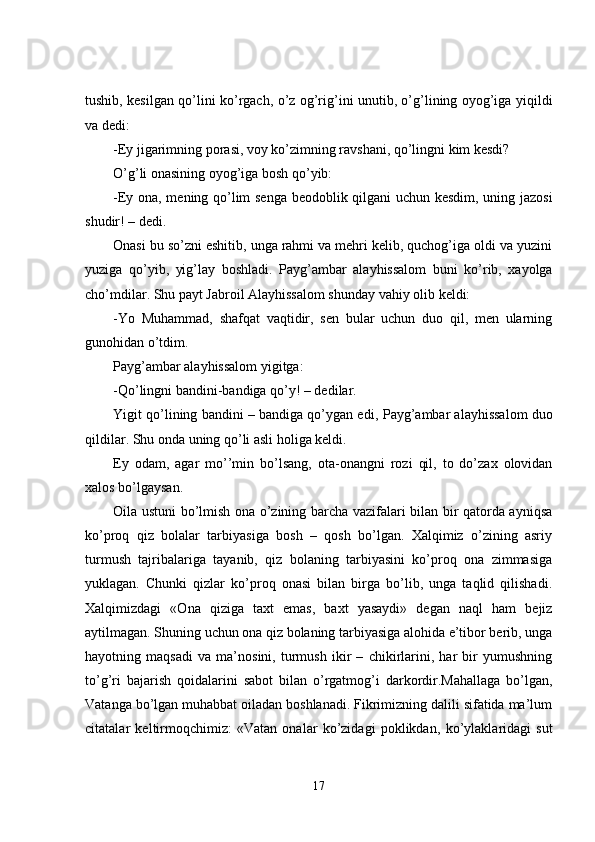 tushib, kesilgan qo’lini ko’rgach, o’z og’rig’ini unutib, o’g’lining oyog’iga yiqildi
va dedi: 
- E y jigarimning porasi, voy ko’zimning ravshani, qo’lingni kim kesdi?
O’g’li onasining oyog’iga bosh qo’yib:
-Ey ona, mening qo’lim senga beodoblik qilgani uchun kesdim, uning jazosi
shudir!   – dedi.
Onasi bu so’zni eshitib, unga rahmi va mehri kelib, quchog’iga oldi va yuzini
yuziga   qo’yib,   yig’lay   boshladi.   P ayg’ambar   alayhissalom   buni   ko’rib,   xayolga
cho’mdilar. Shu payt Jabroil Alayhissalom shunday vahiy olib keldi:
-Yo   Muhammad,   shafqat   vaqtidir,   sen   bular   uchun   duo   qil,   men   ularning
gunohidan o’tdim.
Payg’ambar alayhissalom yigitga:
-Qo’lingni bandini - bandiga qo’y! – dedilar.
Yigit qo’lining bandini – bandiga qo’ygan edi,  P ayg’ambar alayhissalom duo
qildilar. Shu onda uning qo’li asli holiga keldi.
Ey   odam,   agar   mo’’min   bo’lsang,   ota - onangni   rozi   qil,   to   do’zax   olovidan
xalos bo’lgaysan.
Oila ustuni bo’lmish ona o’zining barcha vazifalari bilan bir qatorda ayniqsa
ko’proq   qiz   bolalar   tarbiyasiga   bosh   –   qosh   bo’lgan.   Xalqimiz   o’zining   asriy
turmush   tajribalariga   tayanib,   qiz   bolaning   tarbiyasini   ko’proq   ona   zimmasiga
yuklagan.   Chunki   qizlar   ko’proq   onasi   bilan   birga   bo’lib,   unga   taqlid   qilishadi.
Xalqimizdagi   «Ona   qiziga   taxt   emas,   baxt   yasaydi»   degan   naql   ham   bejiz
aytilmagan. Shuning uchun ona qiz bolaning tarbiyasiga alohida e’tibor berib, unga
hayotning   maqsadi   va   ma’nosini,   turmush   ikir   –   chikirlarini,   har   bir   yumushning
to’g’ri   bajarish   qoidalarini   sabot   bilan   o’rgatmog’i   darkordir.Mahallaga   bo’lgan,
Vatanga bo’lgan muhabbat oiladan boshlanadi. Fikrimizning dalili sifatida ma’lum
citatalar   keltirmoqchimiz:   «Vatan   onalar   ko’zidagi   poklikdan,   ko’ylaklaridagi   sut
17 