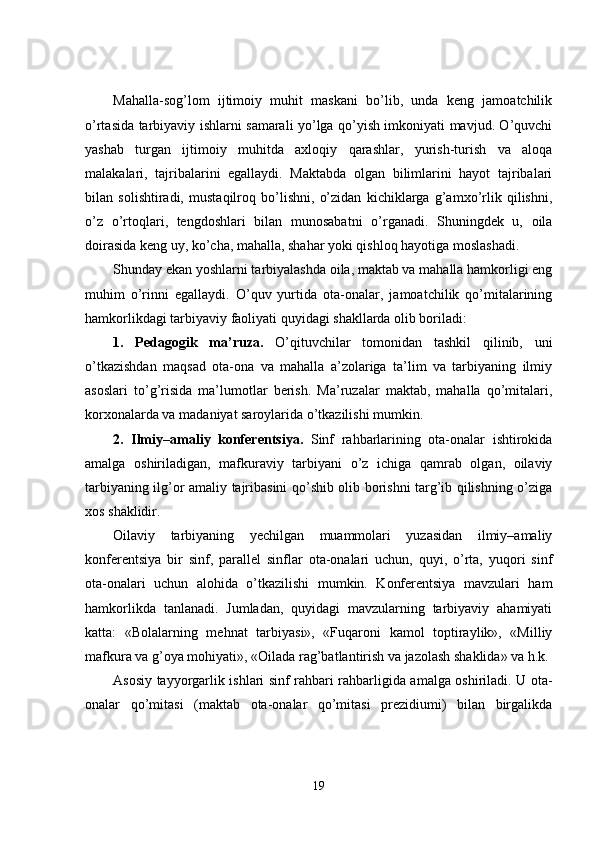 Mahalla-sog’lom   ijtimoiy   muhit   maskani   bo’lib,   unda   keng   jamoatchilik
o’rtasida tarbiyaviy ishlarni samarali yo’lga qo’yish imkoniyati mavjud. O’quvchi
yashab   turgan   ijtimoiy   muhitda   axloqiy   qarashlar,   yurish-turish   va   aloqa
malakalari,   tajribalarini   egallaydi.   Maktabda   olgan   bilimlarini   hayot   tajribalari
bilan   solishtiradi,   mustaqilroq   bo’lishni,   o’zidan   kichiklarga   g’amxo’rlik   qilishni,
o’z   o’rtoqlari,   tengdoshlari   bilan   munosabatni   o’rganadi.   Shuningdek   u,   oila
doirasida keng uy, ko’cha, mahalla, shahar yoki qishloq hayotiga moslashadi.
Shunday ekan yoshlarni tarbiyalashda oila, maktab va mahalla hamkorligi eng
muhim   o’rinni   egallaydi.   O’quv   yurtida   ota-onalar,   jamoatchilik   qo’mitalarining
hamkorlikdagi tarbiyaviy faoliyati quyidagi shakllarda olib boriladi:
1.   Pedagogik   ma’ruza.   O’qituvchilar   tomonidan   tashkil   qilinib,   uni
o’tkazishdan   maqsad   ota-ona   va   mahalla   a’zolariga   ta’lim   va   tarbiyaning   ilmiy
asoslari   to’g’risida   ma’lumotlar   berish.   Ma’ruzalar   maktab,   mahalla   qo’mitalari,
korxonalarda va madaniyat saroylarida o’tkazilishi mumkin.
2.   Ilmiy–amaliy   konferentsiya.   Sinf   rahbarlarining   ota-onalar   ishtirokida
amalga   oshiriladigan,   mafkuraviy   tarbiyani   o’z   ichiga   qamrab   olgan,   oilaviy
tarbiyaning ilg’or amaliy tajribasini qo’shib olib borishni targ’ib qilishning o’ziga
xos shaklidir.
Oilaviy   tarbiyaning   yechilgan   muammolari   yuzasidan   ilmiy–amaliy
konferentsiya   bir   sinf,   parallel   sinflar   ota-onalari   uchun,   quyi,   o’rta,   yuqori   sinf
ota-onalari   uchun   alohida   o’tkazilishi   mumkin.   Konferentsiya   mavzulari   ham
hamkorlikda   tanlanadi.   Jumladan,   quyidagi   mavzularning   tarbiyaviy   ahamiyati
katta:   «Bolalarning   mehnat   tarbiyasi»,   «Fuqaroni   kamol   toptiraylik»,   «Milliy
mafkura va g’oya mohiyati», «Oilada rag’batlantirish va jazolash shaklida» va h.k.
Asosiy tayyorgarlik ishlari sinf rahbari rahbarligida amalga oshiriladi. U ota-
onalar   qo’mitasi   (maktab   ota-onalar   qo’mitasi   prezidiumi)   bilan   birgalikda
19 