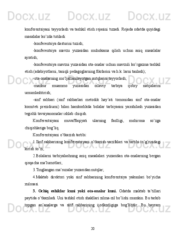 konferentsiyani tayyorlash va tashkil etish rejasini tuzadi. Rejada odatda quyidagi
masalalar ko’zda tutiladi:
-konferentsiya dasturini tuzish;
-konferentsiya   mavzu   yuzasidan   muhokama   qilish   uchun   aniq   masalalar
ajratish;
-konferentsiya mavzui yuzasidan ota-onalar uchun mavzuli ko’rgazma tashkil
etish (adabiyotlarni, taniqli pedagoglarning fikrlarini va h.k. larni tanlash);
-ota-onalarning mo’ljallanilayotgan nutqlarini tayyorlash;
-mazkur   muammo   yuzasidan   oilaviy   tarbiya   ijobiy   natijalarini
umumlashtirish;
-sinf   rahbari   (sinf   rahbarlari   metodik   hay ’ ati   tomonidan   sinf   ota-onalar
komiteti   prezidiumi)   bilan   hamkorlikda   bolalar   tarbiyasini   yaxshilash   yuzasidan
tegishli tavsiyanomalar ishlab chiqish.
Konferentsiyani   muvaffaqiyati   ularning   faolligi,   mohirona   so’zga
chiqishlariga bog’liq.
Konferentsiyani o’tkazish tartibi:
1.Sinf  rahbarining konferentsiyani  o’tkazish  vazifalari  va tartibi  to’g’risidagi
kirish so’zi; 
2.Bolalarni   tarbiyalashning   aniq   masalalari   yuzasidan   ota-onalarning   bergan
qisqacha ma’lumotlari;
3.Tinglangan ma’ruzalar yuzasidan nutqlar;
4.Maktab   direktori   yoki   sinf   rahbarining   konferentsiya   yakunlari   bo’yicha
xulosasi.
3.   Ochiq   eshiklar   kuni   yoki   ota-onalar   kuni.   Odatda   maktab   ta’tillari
paytida o’tkaziladi. Uni tashkil etish shakllari xilma-xil bo’lishi mumkin. Bu tarkib
topgan   an’analarga   va   sinf   rahbarining   ijodkorligiga   bog’liqdir.   Bu   bayram
20 
