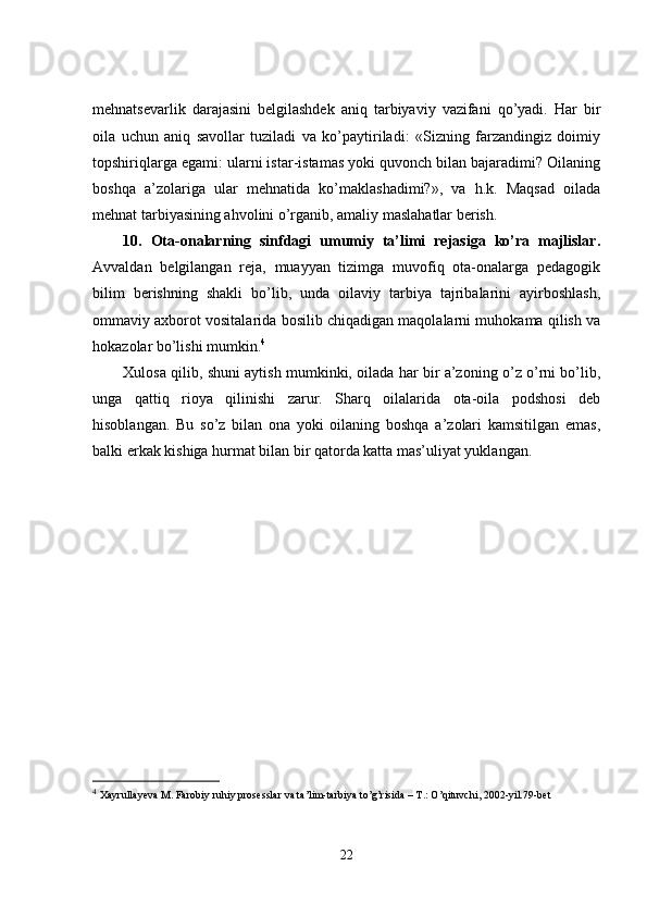 mehnatsevarlik   darajasini   belgilashdek   aniq   tarbiyaviy   vazifani   qo’yadi.   Har   bir
oila   uchun   aniq   savollar   tuziladi   va   ko’paytiriladi:   «Sizning   farzandingiz   doimiy
topshiriqlarga egami: ularni istar-istamas yoki quvonch bilan bajaradimi? Oilaning
boshqa   a’zolariga   ular   mehnatida   ko’maklashadimi?»,   va   h.k.   Maqsad   oilada
mehnat tarbiyasining ahvolini o’rganib, amaliy maslahatlar berish. 
10.   Ota-onalarning   sinfdagi   umumiy   ta’limi   rejasiga   ko’ra   majlislar.
Avvaldan   belgilangan   reja,   muayyan   tizimga   muvofiq   ota-onalarga   pedagogik
bilim   berishning   shakli   bo’lib,   unda   oilaviy   tarbiya   tajribalarini   ayirboshlash,
ommaviy axborot vositalarida bosilib chiqadigan maqolalarni muhokama qilish va
hokazolar bo’lishi mumkin. 4
Xulosa qilib, shuni aytish mumkinki, oilada har bir a’zoning o’z o’rni bo’lib,
unga   qattiq   rioya   qilinishi   zarur.   Sharq   oilalarida   ota-oila   podshosi   deb
hisoblangan.   Bu   so’z   bilan   ona   yoki   oilaning   boshqa   a’zolari   kamsitilgan   emas,
balki erkak kishiga hurmat bilan bir qatorda katta mas’uliyat yuklangan.
4
  Xayrullayeva M. Farobiy ruhiy prosesslar va ta’lim-tarbiya to’g’risida – T.: O’qituvchi, 2002-yil.79-bet  
22 