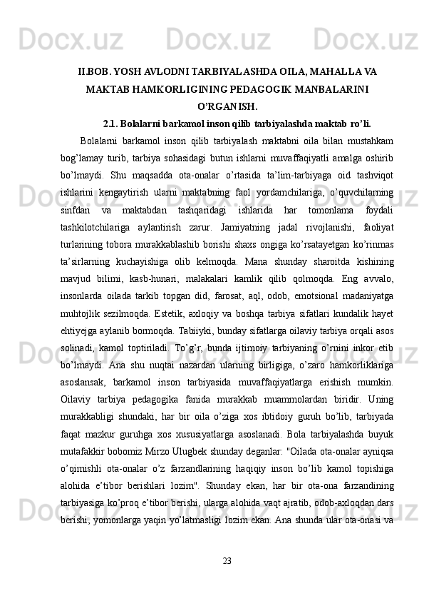 II.BOB.  YOSH AVLODNI TARBIYALASHDA OILA, MAHALLA VA
MAKTAB HAMKORLIGINING PEDAGOGIK MANBALARINI
O’RGANISH.
2.1.   Bolalarni barkamol inson qilib tarbiyalashda maktab ro’li.
Bolalarni   barkamol   inson   qilib   tarbiyalash   maktabni   oila   bilan   mustahkam
bog’lamay   turib,   tarbiya   sohasidagi   butun   ishlarni   muvaffaqiyatli   amalga   oshirib
bo’lmaydi.   Shu   maqsadda   ota-onalar   o’rtasida   ta’lim-tarbiyaga   oid   tashviqot
ishlarini   kengaytirish   ularni   maktabning   faol   yordamchilariga,   o’quvchilarning
sinfdan   va   maktabdan   tashqaridagi   ishlarida   har   tomonlama   foydali
tashkilotchilariga   aylantirish   zarur.   Jamiyatning   jadal   rivojlanishi,   faoliyat
turlarining   tobora   murakkablashib   borishi   shaxs   ongiga   ko’rsatayetgan   ko’rinmas
ta’sirlarning   kuchayishiga   olib   kelmoqda.   Mana   shunday   sharoitda   kishining
mavjud   bilimi,   kasb-hunari,   malakalari   kamlik   qilib   qolmoqda.   Eng   avvalo,
insonlarda   oilada   tarkib   topgan   did,   farosat,   aql,   odob,   emotsional   madaniyatga
muhtojlik   sezilmoqda.   Estetik,   axloqiy   va   boshqa   tarbiya   sifatlari   kundalik   hayet
ehtiyejga aylanib bormoqda. Tabiiyki, bunday sifatlarga oilaviy tarbiya orqali asos
solinadi,   kamol   toptiriladi.   To’g’r,   bunda   ijtimoiy   tarbiyaning   o’rnini   inkor   etib
bo’lmaydi.   Ana   shu   nuqtai   nazardan   ularning   birligiga,   o’zaro   hamkorliklariga
asoslansak,   barkamol   inson   tarbiyasida   muvaffaqiyatlarga   erishish   mumkin.
Oilaviy   tarbiya   pedagogika   fanida   murakkab   muammolardan   biridir.   Uning
murakkabligi   shundaki,   har   bir   oila   o’ziga   xos   ibtidoiy   guruh   bo’lib,   tarbiyada
faqat   mazkur   guruhga   xos   xususiyatlarga   asoslanadi.   Bola   tarbiyalashda   buyuk
mutafakkir bobomiz Mirzo Ulugbek shunday deganlar: "Oilada ota-onalar ayniqsa
o’qimishli   ota-onalar   o’z   farzandlarining   haqiqiy   inson   bo’lib   kamol   topishiga
alohida   e’tibor   berishlari   lozim".   Shunday   ekan,   har   bir   ota-ona   farzandining
tarbiyasiga ko’proq e’tibor berishi, ularga alohida vaqt ajratib, odob-axloqdan dars
berishi, yomonlarga yaqin yo’latmasligi lozim ekan. Ana shunda ular ota-onasi va
23 