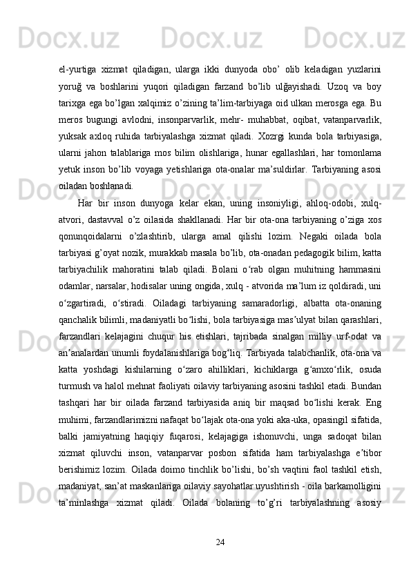 el-yurtiga   xizmat   qiladigan,   ularga   ikki   dunyoda   obo’   olib   keladigan   yuzlarini
yoruğ   va   boshlarini   yuqori   qiladigan   farzand   bo’lib   ulğayishadi.   Uzoq   va   boy
tarixga ega bo’lgan xalqimiz o’zining ta’lim-tarbiyaga oid ulkan merosga ega. Bu
meros   bugungi   avlodni,   insonparvarlik,   mehr-   muhabbat,   oqibat,   vatanparvarlik,
yuksak   axloq   ruhida   tarbiyalashga   xizmat   qiladi.   Xozrgi   kunda   bola   tarbiyasiga,
ularni   jahon   talablariga   mos   bilim   olishlariga,   hunar   egallashlari,   har   tomonlama
yetuk   inson   bo’lib   voyaga   yetishlariga   ota-onalar   ma’suldirlar.   Tarbiyaning   asosi
oiladan boshlanadi.
Har   bir   inson   dunyoga   kelar   ekan,   uning   insoniyligi,   ahloq-odobi,   xulq-
atvori,   dastavval   o’z   oilasida   shakllanadi.   Har   bir   ota-ona   tarbiyaning   o’ziga   xos
qonunqoidalarni   o’zlashtirib,   ularga   amal   qilishi   lozim.   Negaki   oilada   bola
tarbiyasi g’oyat nozik, murakkab masala bo’lib, ota-onadan pedagogik bilim, katta
tarbiyachilik   mahoratini   talab   qiladi.   Bolani   o rab   olgan   muhitning   hammasiniʻ
odamlar, narsalar, hodisalar uning ongida, xulq - atvorida ma’lum iz qoldiradi, uni
o zgartiradi,   o stiradi.   Oiladagi   tarbiyaning   samaradorligi,   albatta   ota-onaning	
ʻ ʻ
qanchalik bilimli, madaniyatli bo lishi, bola tarbiyasiga mas ulyat bilan qarashlari,	
ʻ ʼ
farzandlari   kelajagini   chuqur   his   etishlari,   tajribada   sinalgan   milliy   urf-odat   va
an analardan unumli foydalanishlariga bog liq. Tarbiyada talabchanlik, ota-ona va	
ʼ ʻ
katta   yoshdagi   kishilarning   o zaro   ahilliklari,   kichiklarga   g amxo rlik,   osuda	
ʻ ʻ ʻ
turmush va halol mehnat faoliyati oilaviy tarbiyaning asosini tashkil etadi. Bundan
tashqari   har   bir   oilada   farzand   tarbiyasida   aniq   bir   maqsad   bo lishi   kerak.   Eng	
ʻ
muhimi, farzandlarimizni nafaqat bo lajak ota-ona yoki aka-uka, opasingil sifatida,	
ʻ
balki   jamiyatning   haqiqiy   fuqarosi,   kelajagiga   ishonuvchi,   unga   sadoqat   bilan
xizmat   qiluvchi   inson,   vatanparvar   posbon   sifatida   ham   tarbiyalashga   e tibor	
ʼ
berishimiz   lozim.   Oilada   doimo   tinchlik   bo’lishi,   bo’sh   vaqtini   faol   tashkil   etish,
madaniyat, san’at maskanlariga oilaviy sayohatlar uyushtirish - oila barkamolligini
ta’minlashga   xizmat   qiladi.   Oilada   bolaning   to’g’ri   tarbiyalashning   asosiy
24 