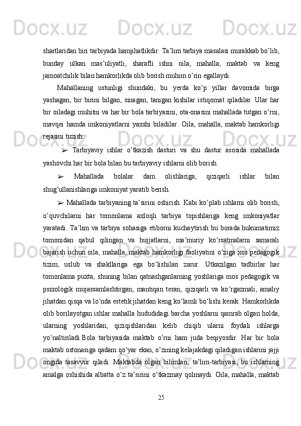 shartlaridan biri tarbiyada hamjihatlikdir. Ta’lim tarbiya masalasi murakkab bo’lib,
bunday   ulkan   mas’uliyatli,   sharafli   ishni   oila,   mahalla,   maktab   va   keng
jamoatchilik bilan hamkorlikda olib borish muhim o’rin egallaydi.
Mahallaning   ustunligi   shundaki,   bu   yerda   ko’p   yillar   davomida   birga
yashagan,   bir   birini   bilgan,   sinagan,   tanigan   kishilar   istiqomat   qiladilar.   Ular   har
bir oiladagi muhitni va har bir bola tarbiyasini, ota-onasini mahallada tutgan o’rni,
mavqei   hamda   imkoniyatlarni   yaxshi   biladilar.   Oila,   mahalla,   maktab   hamkorligi
rejasini tuzish:
  ➢   Tarbiyaviy   ishlar   o’tkazish   dasturi   va   shu   dastur   asosida   mahallada
yashovchi har bir bola bilan bu tarbiyaviy ishlarni olib borish. 
➢   Mahallada   bolalar   dam   olishlariga,   qiziqarli   ishlar   bilan
shug’ullanishlariga imkoniyat yaratib berish. 
➢   Mahallada tarbiyaning ta’sirini oshirish. Kabi ko’plab ishlarni olib borish,
o’quvchilarni   har   tomonlama   axloqli   tarbiya   topishlariga   keng   imkoniyatlar
yaratadi. Ta lim va tarbiya sohasiga etiborni kuchaytirish bu borada hukumatimizʼ
tomonidan   qabul   qilingan   va   hujjatlarni,   ma muriy   ko rsatmalarni   samarali	
ʼ ʻ
bajarish uchun oila, mahalla, maktab hamkorligi faoliyatini o ziga xos pedagogik	
ʻ
tizim,   uslub   va   shakllariga   ega   bo lishilari   zarur.   Utkazilgan   tadbirlar   har	
ʻ
tomonlama   puxta,   shuning   bilan   qatnashganlarning   yoshlariga   mos   pedagogik   va
psixologik   mujassamlashtirgan,   mantiqan   teran,   qiziqarli   va   ko rgazmali,   amaliy	
ʻ
jihatdan qisqa va lo nda estetik jihatdan keng ko lamli bo lishi kerak. Hamkorlikda	
ʻ ʻ ʻ
olib borilayotgan ishlar mahalla hududidagi barcha yoshlarni qamrab olgan holda,
ularning   yoshlaridan,   qiziqishlaridan   kelib   chiqib   ularni   foydali   ishlarga
yo naltiriladi.Bola   tarbiyasida   maktab   o’rni   ham   juda   beqiyosdir.   Har   bir   bola	
ʻ
maktab ostonasiga qadam qo’yar ekan, o’zining kelajakdagi qiladigan ishlarini jajji
ongida   tasavvur   qiladi.   Maktabda   olgan   bilimlari,   ta’lim-tarbiyasi,   bu   ishlarning
amalga oshishida  albatta o’z ta’sirini o’tkazmay qolmaydi. Oila, mahalla, maktab
25 