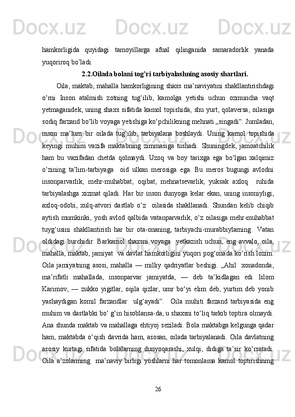 hamkorligida   quyidagi   tamoyillarga   afnal   qilinganida   samaradorlik   yanada
yuqoriroq bo’ladi.
2.2. Oilada bolani tog’ri tarbiyalashning asosiy shartlari .
Oila, maktab, mahalla hamkorligining shaxs   ma’naviyatini shakllantirishdagi
o‘rni   Inson   atalmish   zotning   tug‘ilib,   kamolga   yetishi   uchun   ozmuncha   vaqt
yetmaganidek,   uning  shaxs   sifatida  kamol   topishida,   shu   yurt,   qolaversa,   oilasiga
sodiq farzand bo‘lib voyaga   yetishiga ko‘pchilikning mehnati „singadi“. Jumladan,
inson   ma’lum   bir   oilada   tug‘ilib,   tarbiyalana   boshlaydi.   Uning   kamol   topishida
keyingi   muhim   vazifa   maktabning   zimmasiga   tushadi.   Shuningdek,   jamoatchilik
ham   bu   vazifadan   chetda   qolmaydi.   Uzoq   va   boy   tarixga   ega   bo‘lgan   xalqimiz
o‘zining   ta’lim-tarbiyaga     oid   ulkan   merosiga   ega.   Bu   meros   bugungi   avlodni
insonparvarlik,   mehr-muhabbat,   oqibat,   mehnatsevarlik,   yuksak   axloq     ruhida
tarbiyalashga   xizmat   qiladi.   Har   bir   inson   dunyoga   kelar   ekan,   uning   insoniyligi,
axloq-odobi,   xulq-atvori   dastlab   o‘z     oilasida   shakllanadi.   Shundan   kelib   chiqib
aytish  mumkinki,  yosh  avlod   qalbida  vatanparvarlik,  o‘z  oilasiga   mehr-muhabbat
tuyg‘usini   shakllantirish   har   bir   ota-onaning,   tarbiyachi-murabbiylarning     Vatan
oldidagi   burchidir.   Barkamol   shaxsni   voyaga     yetkazish   uchun,   eng   avvalo,   oila,
mahalla, maktab, jamiyat  va davlat hamkorligini yuqori pog‘onada ko‘rish lozim.
Oila   jamiyatning   asosi,   mahalla   —   milliy   qadriyatlar   beshigi.   „Ahil     xonadonda,
ma’rifatli   mahallada,   insonparvar   jamiyatda,   —   deb   ta’kidlagan   edi   Islom
Karimov,   —   zukko   yigitlar,   oqila   qizlar,   umr   bo‘yi   elim   deb,   yurtim   deb   yonib
yashaydigan   komil   farzandlar     ulg‘ayadi“.     Oila   muhiti   farzand   tarbiyasida   eng
muhim va dastlabki bo‘ g‘in hisoblansa-da, u shaxsni to‘liq tarkib toptira olmaydi.
Ana shunda maktab va mahallaga ehtiyoj seziladi. Bola maktabga kelgunga qadar
ham,   maktabda   o‘qish   davrida   ham,   asosan,   oilada   tarbiyalanadi.   Oila   davlatning
asosiy   kurtagi   sifatida   bolalarning   dunyoqarashi,   xulqi,   didiga   ta’sir   ko‘rsatadi.
Oila   a’zolarining     ma’naviy   birligi   yoshlarni   har   tomonlama   kamol   toptirishning
26 