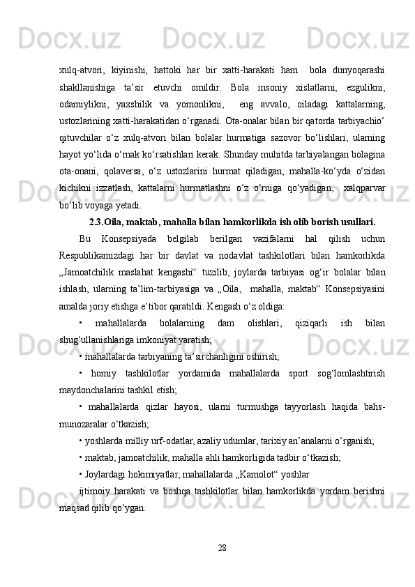 xulq-atvori,   kiyinishi,   hattoki   har   bir   xatti-harakati   ham     bola   dunyoqarashi
shakllanishiga   ta’sir   etuvchi   omildir.   Bola   insoniy   xislatlarni,   ezgulikni,
odamiylikni,   yaxshilik   va   yomonlikni,     eng   avvalo,   oiladagi   kattalarning,
ustozlarining xatti-harakatidan o‘rganadi. Ota-onalar bilan bir qatorda tarbiyachio‘
qituvchilar   o‘z   xulq-atvori   bilan   bolalar   hurmatiga   sazovor   bo‘lishlari,   ularning
hayot yo‘lida o‘rnak ko‘rsatishlari kerak. Shunday muhitda tarbiyalangan bolagina
ota-onani,   qolaversa,   o‘z   ustozlarini   hurmat   qiladigan,   mahalla-ko‘yda   o‘zidan
kichikni   izzatlash,   kattalarni   hurmatlashni   o‘z   o‘rniga   qo‘yadigan,     xalqparvar
bo‘lib voyaga yetadi.
2.3. Oila, maktab, mahalla bilan hamkorlikda ish olib borish usullari.
Bu   Konsepsiyada   belgilab   berilgan   vazifalarni   hal   qilish   uchun
Respublikamizdagi   har   bir   davlat   va   nodavlat   tashkilotlari   bilan   hamkorlikda
„Jamoatchilik   maslahat   kengashi“   tuzilib,   joylarda   tarbiyasi   og‘ir   bolalar   bilan
ishlash,   ularning   ta’lim-tarbiyasiga   va   „Oila,     mahalla,   maktab“   Konsepsiyasini
amalda joriy etishga e’tibor qaratildi. Kengash o‘z oldiga: 
•   mahallalarda   bolalarning   dam   olishlari,   qiziqarli   ish   bilan
shug‘ullanishlariga imkoniyat yaratish;
• mahallalarda tarbiyaning ta’sirchanligini oshirish;
•   homiy   tashkilotlar   yordamida   mahallalarda   sport   sog‘lomlashtirish
maydonchalarini tashkil etish;
•   mahallalarda   qizlar   hayosi,   ularni   turmushga   tayyorlash   haqida   bahs-
munozaralar o‘tkazish;
• yoshlarda milliy urf-odatlar, azaliy udumlar, tarixiy an’analarni o‘rganish;
• maktab, jamoatchilik, mahalla ahli hamkorligida tadbir o‘tkazish;
• Joylardagi hokimiyatlar, mahallalarda „Kamolot“ yoshlar
ijtimoiy   harakati   va   boshqa   tashkilotlar   bilan   hamkorlikda   yordam   berishni
maqsad qilib qo‘ygan.
28 