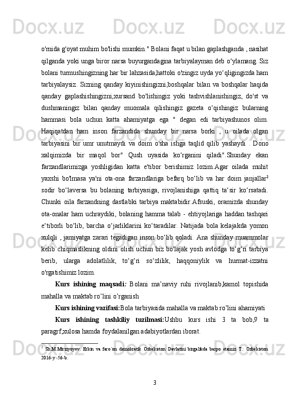 o'rnida g'oyat muhim bo'lishi mumkin." Bolani faqat u bilan gaplashganda , nasihat
qilganda yoki unga biror narsa buyurgandagina tarbiyalayman deb o‘ylamang. Siz
bolani turmushingizning har bir lahzasida,hattoki o'zingiz uyda yo‘qligingizda ham
tarbiyalaysiz.  Sizning qanday kiyinishingizni,boshqalar  bilan va boshqalar  haqida
qanday   gaplashishingizni,xursand   bo'lishingiz   yoki   tashvishlanishingiz,   do'st   va
dushmaningiz   bilan   qanday   muomala   qilishingiz   gazeta   o‘qishingiz   bularning
hammasi   bola   uchun   katta   ahamiyatga   ega   "   degan   edi   tarbiyashunos   olim.
Haqiqatdan   ham   inson   farzandida   shunday   bir   narsa   borki   ,   u   oilada   olgan
tarbiyasini   bir   umr   unutmaydi   va   doim   o'sha   ishga   taqlid   qilib   yashaydi   .   Dono
xalqimizda   bir   maqol   bor"   Qush   uyasida   ko‘rganini   qiladi".Shunday   ekan
farzandlarimizga   yoshligidan   katta   e'tibor   berishimiz   lozim.Agar   oilada   muhit
yaxshi   bo'lmasa   ya'ni   ota-ona   farzandlariga   befarq   bo‘lib   va   har   doim   janjallar 2
sodir   bo‘laversa   bu   bolaning   tarbiyasiga,   rivojlanishiga   qattiq   ta‘sir   ko‘rsatadi.
Chunki   oila   farzandning   dastlabki   tarbiya   maktabidir.Afsuski,   oramizda   shunday
ota-onalar   ham   uchraydiki,   bolaning   hamma   talab   -   ehtiyojlariga   haddan   tashqari
e‘tiborli   bo‘lib,   barcha   o‘jarliklarini   ko‘taradilar.   Natijada   bola   kelajakda   yomon
xulqli   ,  jamiyatga   zarari  tegadigan   inson  bo‘lib  qoladi.  Ana   shunday  muammolar
kelib   chiqmaslikning   oldini   olish   uchun   biz   bo'lajak   yosh   avlodga   to‘g‘ri   tarbiya
berib,   ularga   adolatlilik,   to‘g‘ri   so‘zlilik,   haqqoniylik   va   hurmat-izzatni
o'rgatishimiz lozim.
Kurs   ishining   maqsadi :   Bolani   ma’ naviy   ruhi   rivojlanib,kamol   topishida
mahalla va maktab ro’lini o’rganish
Kurs ishining vazifasi: Bola tarbiyasida mahalla va maktab ro’lini ahamiyati
Kurs   ishining   tashkiliy   tuzilmasi: Ushbu   kurs   ishi   3   ta   bob,9   ta
paragrf,xulosa hamda foydalanilgan adabiyotlardan iborat.
2
  Sh.M.Mirziyoyev.   Erkin   va   faro`on   demokratik   Ozbekiston   Davlatini   birgalikda   barpo   etamiz   T.:   Ozbekiston
2016-y -56-b.
3 