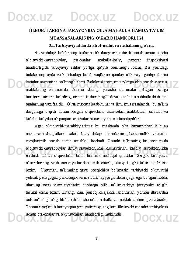 III.BOB. TARBIYA JARAYONIDA OILA MAHALLA HAMDA TA’LIM
MUASSASALARINING O’ZARO HAMKORLIGI.
3.1. Tarbiyaviy ishlarda atrof-muhit va mahallaning o’rni.
Bu   yoshdagi   bolalarning   barkamollik   darajasini   oshirib   borish   uchun   barcha
o‘qituvchi-murabbiylar,   ota-onalar,   mahalla-ko‘y,   nazorat   inspeksiyasi
hamkorligida   tarbiyaviy   ishlar   yo‘lga   qo‘yib   borilmog‘i   lozim.   Bu   yoshdagi
bolalarning   uyda   va   ko‘chadagi   bo‘sh   vaqtlarini   qanday   o‘tkazayotganligi   doimo
kattalar nazoratida bo‘lmog‘i shart. Bolalarni teatr, muzeylarga olib borish, asosan,
maktabning   zimmasida.   Ammo   shunga   yarasha   ota-onalar   „Bugun   teatrga
boribsan, nimani ko‘rding, nimani tushunding?“ deya ular bilan suhbatlashish ota-
onalarning vazifasidir.  O‘rta maxsus kasb-hunar ta’limi muassasalarida: bu ta’lim
dargohiga   o‘qish   uchun   kelgan   o‘quvchilar   asta-sekin   maktabdan,   oiladan   va
ko‘cha-ko‘ydan o‘rgangan tarbiyalarini namoyish  eta boshlaydilar. 
Agar   o‘qituvchi-marabbiylarimiz   bu   maskanda   o‘ta   kuzatuvchanlik   bilan
muntazam   shug‘ullanmasalar,     bu   yoshdagi   o‘smirlarning   barkamollik   darajasini
rivojlantirib   borish   ancha   mushkul   kechadi.   Chunki   ta’limning   bu   bosqichida
o‘qituvchi-murabbiylar   ilmiy   savodxonlikni   kuchaytirish,   kasbiy   savodxonlikka
erishish   uchun   o‘quvchilar   bilan   tinimsiz   muloqot   qiladilar.   Sergak   tarbiyachi
o‘smirlarning   yosh   xususiyatlaridan   kelib   chiqib,   ularga   to‘g‘ri   ta’sir   eta   bilishi
lozim.     Umuman,   ta’limning   qaysi   bosqichida   bo‘lmasin,   tarbiyachi   o‘qituvchi
yuksak pedagogik, psixologik va metodik tayyorgarlikdarajaga ega bo‘lgan holda,
ularning   yosh   xuxsusiyatlarini   inobatga   olib,   ta’lim-tarbiya   jarayonini   to‘g‘ri
tashkil   etishi   lozim.   Ertangi   kun,   porloq   kelajakka   ishontirish,   yomon   illatlardan
xoli bo‘lishga o‘rgatib borish barcha oila, mahalla va maktab  ahlining vazifasidir.
Tobora rivojlanib borayotgan jamiyatimizga sog‘lom fikrlovchi avlodni tarbiyalash
uchun ota-onalar va o‘qituvchilar  hamkorligi muhimdir. 
31 