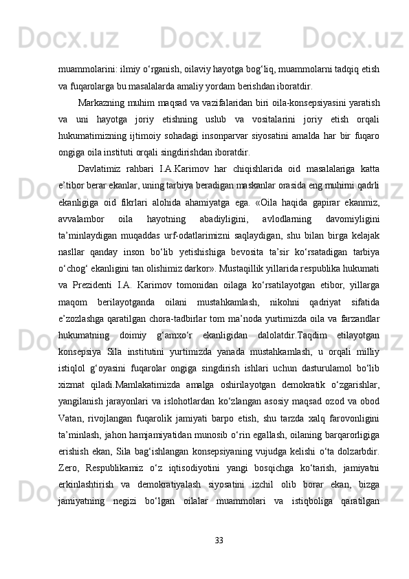muammolarini: ilmiy o‘rganish, oilaviy hayotga bog‘liq, muammolarni tadqiq etish
va fuqarolarga bu masalalarda amaliy yordam berishdan iboratdir.
Markazning muhim maqsad va vazifalaridan biri oila-konsepsiyasini yaratish
va   uni   hayotga   joriy   etishning   uslub   va   vositalarini   joriy   etish   orqali
hukumatimizning   ijtimoiy   sohadagi   insonparvar   siyosatini   amalda   har   bir   fuqaro
ongiga oila instituti orqali singdirishdan iboratdir.
Davlatimiz   rahbari   I.A.Karimov   har   chiqishlarida   oid   masalalariga   katta
e’tibor berar ekanlar, uning tarbiya beradigan maskanlar orasida eng muhimi qadrli
ekanligiga   oid   fikrlari   alohida   ahamiyatga   ega.   «Oila   haqida   gapirar   ekanmiz,
avvalambor   oila   hayotning   abadiyligini,   avlodlarning   davomiyligini
ta’minlaydigan   muqaddas   urf-odatlarimizni   saqlaydigan,   shu   bilan   birga   kelajak
nasllar   qanday   inson   bo‘lib   yetishishiga   bevosita   ta’sir   ko‘rsatadigan   tarbiya
o‘chog‘ ekanligini tan olishimiz darkor». Mustaqillik yillarida respublika hukumati
va   Prezidenti   I.A.   Karimov   tomonidan   oilaga   ko‘rsatilayotgan   etibor,   yillarga
maqom   berilayotganda   oilani   mustahkamlash,   nikohni   qadriyat   sifatida
e’zozlashga   qaratilgan  chora-tadbirlar  tom  ma’noda  yurtimizda  oila  va   farzandlar
hukumatning   doimiy   g‘amxo‘r   ekanligidan   dalolatdir.Taqdim   etilayotgan
konsepsiya   Sila   institutini   yurtimizda   yanada   mustahkamlash,   u   orqali   milliy
istiqlol   g‘oyasini   fuqarolar   ongiga   singdirish   ishlari   uchun   dasturulamol   bo‘lib
xizmat   qiladi.Mamlakatimizda   amalga   oshirilayotgan   demokratik   o‘zgarishlar,
yangilanish   jarayonlari   va   islohotlardan   ko‘zlangan   asosiy   maqsad   ozod   va   obod
Vatan,   rivojlangan   fuqarolik   jamiyati   barpo   etish,   shu   tarzda   xalq   farovonligini
ta’minlash, jahon hamjamiyatidan munosib o‘rin egallash, oilaning barqarorligiga
erishish   ekan,   Sila   bag‘ishlangan   konsepsiyaning   vujudga   kelishi   o‘ta   dolzarbdir.
Zero,   Respublikamiz   o‘z   iqtisodiyotini   yangi   bosqichga   ko‘tarish,   jamiyatni
erkinlashtirish   va   demokratiyalash   siyosatini   izchil   olib   borar   ekan,   bizga
jamiyatning   negizi   bo‘lgan   oilalar   muammolari   va   istiqboliga   qaratilgan
33 