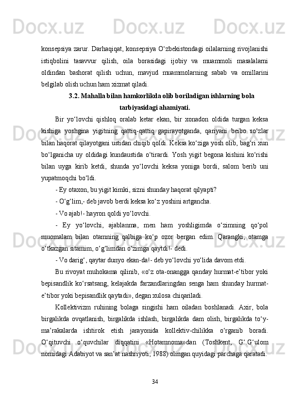 konsepsiya zarur. Darhaqiqat, konsepsiya O‘zbekistondagi  oilalarning rivojlanishi
istiqbolini   tasavvur   qilish,   oila   borasidagi   ijobiy   va   muammoli   masalalarni
oldindan   bashorat   qilish   uchun,   mavjud   muammolarning   sabab   va   omillarini
belgilab olish uchun ham xizmat qiladi.
3.2.  Mahalla bilan hamkorlikda olib boriladigan ishlarning bola
tarbiyasidagi ahamiyati.
Bir   yo‘lovchi   qishloq   oralab   ketar   ekan,   bir   xonadon   oldida   turgan   keksa
kishiga   yoshgina   yigitning   qattiq-qattiq   gapirayotganda,   qariyani   beibo   so‘zlar
bilan haqorat qilayotgani ustidan chiqib qoldi. Keksa ko‘ziga yosh olib, bag‘ri xun
bo‘lganicha   uy   oldidagi   kundaustida   o‘tirardi.   Yosh   yigit   begona   kishini   ko‘rishi
bilan   uyga   kirib   ketdi,   shunda   yo‘lovchi   keksa   yoniga   bordi,   salom   berib   uni
yupatmoqchi bo‘ldi.
- Ey otaxon, bu yigit kimki, sizni shunday haqorat qilyapti?
- O‘g‘lim,- deb javob berdi keksa ko‘z yoshini artgancha.
- Vo ajab!- hayron qoldi yo‘lovchi.
-   Ey   yo‘lovchi,   ajablanma,   men   ham   yoshligimda   o‘zimning   qo‘pol
muomalam   bilan   otamning   qalbiga   ko‘p   ozor   bergan   edim.   Qarangki,   otamga
o‘tkazgan sitamim, o‘g‘limdan o‘zimga qaytdi!- dedi.
- Vo darig‘, qaytar dunyo ekan-da!- deb yo‘lovchi yo‘lida davom etdi.
Bu  rivoyat   muhokama  qilinib,  «o‘z  ota-onangga  qanday   hurmat-e’tibor  yoki
bepisandlik   ko‘rsatsang,   kelajakda   farzandlaringdan   senga   ham   shunday   hurmat-
e’tibor yoki bepisandlik qaytadi», degan xulosa chiqariladi.
Kollektivizm   ruhining   bolaga   singishi   ham   oiladan   boshlanadi.   Axir,   bola
birgalikda   ovqatlanish,   birgalikda   ishlash,   birgalikda   dam   olish,   birgalikda   to‘y-
ma’rakalarda   ishtirok   etish   jarayonida   kollektiv-chilikka   o‘rganib   boradi.
O‘qituvchi   o‘quvchilar   diqqatini   «Hotamnoma»dan   (Toshkent,   G‘.G‘ulom
nomidagi Adabiyot va san’at nashriyoti, 1988) olingan quyidagi parchaga qaratadi.
34 