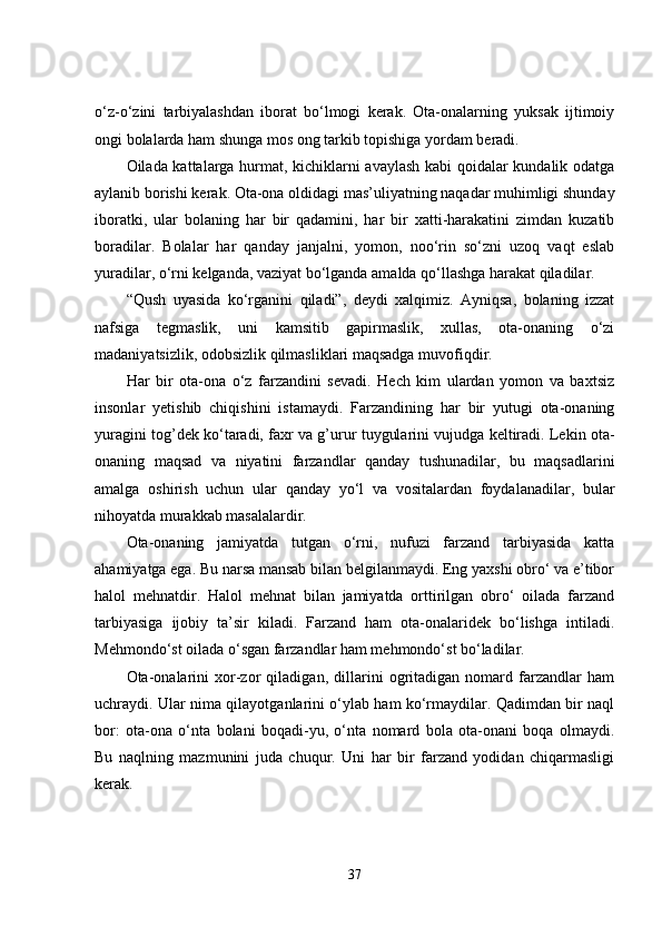o‘z-o‘zini   tarbiyalashdan   iborat   bo‘lmogi   kerak.   Ota-onalarning   yuksak   ijtimoiy
ongi bolalarda ham shunga mos ong tarkib topishiga yordam beradi.
Oilada kattalarga hurmat, kichiklarni avaylash kabi qoidalar kundalik odatga
aylanib borishi kerak. Ota-ona oldidagi mas’uliyatning naqadar muhimligi shunday
iboratki,   ular   bolaning   har   bir   qadamini,   har   bir   xatti-harakatini   zimdan   kuzatib
boradilar.   Bolalar   har   qanday   janjalni,   yomon,   noo‘rin   so‘zni   uzoq   vaqt   eslab
yuradilar, o‘rni kelganda, vaziyat bo‘lganda amalda qo‘llashga harakat qiladilar.
“Qush   uyasida   ko‘rganini   qiladi”,   deydi   xalqimiz.   Ayniqsa,   bolaning   izzat
nafsiga   tegmaslik,   uni   kamsitib   gapirmaslik,   xullas,   ota-onaning   o‘zi
madaniyatsizlik, odobsizlik qilmasliklari maqsadga muvofiqdir.
Har   bir   ota-ona   o‘z   farzandini   sevadi.   Hech   kim   ulardan   yomon   va   baxtsiz
insonlar   yetishib   chiqishini   istamaydi.   Farzandining   har   bir   yutugi   ota-onaning
yuragini tog’dek ko‘taradi, faxr va g’urur tuygularini vujudga keltiradi. Lekin ota-
onaning   maqsad   va   niyatini   farzandlar   qanday   tushunadilar,   bu   maqsadlarini
amalga   oshirish   uchun   ular   qanday   yo‘l   va   vositalardan   foydalanadilar,   bular
nihoyatda murakkab masalalardir.
Ota-onaning   jamiyatda   tutgan   o‘rni,   nufuzi   farzand   tarbiyasida   katta
ahamiyatga ega. Bu narsa mansab bilan belgilanmaydi. Eng yaxshi obro‘ va e’tibor
halol   mehnatdir.   Halol   mehnat   bilan   jamiyatda   orttirilgan   obro‘   oilada   farzand
tarbiyasiga   ijobiy   ta’sir   kiladi.   Farzand   ham   ota-onalaridek   bo‘lishga   intiladi.
Mehmondo‘st oilada o‘sgan farzandlar ham mehmondo‘st bo‘ladilar. 
Ota-onalarini   xor-zor   qiladigan,   dillarini   ogritadigan   nomard   farzandlar   ham
uchraydi. Ular nima qilayotganlarini o‘ylab ham ko‘rmaydilar. Qadimdan bir naql
bor:   ota-ona   o‘nta   bolani   boqadi-yu,   o‘nta   nomard   bola   ota-onani   boqa   olmaydi.
Bu   naqlning   mazmunini   juda   chuqur.   Uni   har   bir   farzand   yodidan   chiqarmasligi
kerak.
37 