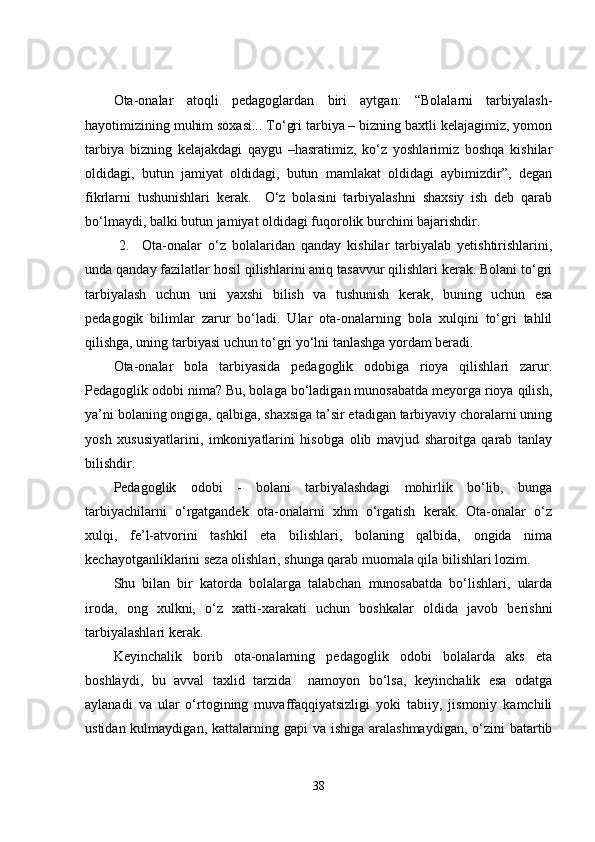 Ota-onalar   atoqli   pedagoglardan   biri   aytgan:   “Bolalarni   tarbiyalash-
hayotimizining muhim soxasi... To‘gri tarbiya – bizning baxtli kelajagimiz, yomon
tarbiya   bizning   kelajakdagi   qaygu   –hasratimiz,   ko‘z   yoshlarimiz   boshqa   kishilar
oldidagi,   butun   jamiyat   oldidagi,   butun   mamlakat   oldidagi   aybimizdir”,   degan
fikrlarni   tushunishlari   kerak.     O‘z   bolasini   tarbiyalashni   shaxsiy   ish   deb   qarab
bo‘lmaydi, balki butun jamiyat oldidagi fuqorolik burchini bajarishdir.
  2.     Ota-onalar   o‘z   bolalaridan   qanday   kishilar   tarbiyalab   yetishtirishlarini,
unda qanday fazilatlar hosil qilishlarini aniq tasavvur qilishlari kerak. Bolani to‘gri
tarbiyalash   uchun   uni   yaxshi   bilish   va   tushunish   kerak,   buning   uchun   esa
pedagogik   bilimlar   zarur   bo‘ladi.   Ular   ota-onalarning   bola   xulqini   to‘gri   tahlil
qilishga, uning tarbiyasi uchun to‘gri yo‘lni tanlashga yordam beradi.
Ota-onalar   bola   tarbiyasida   pedagoglik   odobiga   rioya   qilishlari   zarur.
Pedagoglik odobi nima? Bu, bolaga bo‘ladigan munosabatda meyorga rioya qilish,
ya’ni bolaning ongiga, qalbiga, shaxsiga ta’sir etadigan tarbiyaviy choralarni uning
yosh   xususiyatlarini,   imkoniyatlarini   hisobga   olib   mavjud   sharoitga   qarab   tanlay
bilishdir.
Pedagoglik   odobi   -   bolani   tarbiyalashdagi   mohirlik   bo‘lib,   bunga
tarbiyachilarni   o‘rgatgandek   ota-onalarni   xhm   o‘rgatish   kerak.   Ota-onalar   o‘z
xulqi,   fe’l-atvorini   tashkil   eta   bilishlari,   bolaning   qalbida,   ongida   nima
kechayotganliklarini seza olishlari, shunga qarab muomala qila bilishlari lozim.
Shu   bilan   bir   katorda   bolalarga   talabchan   munosabatda   bo‘lishlari,   ularda
iroda,   ong   xulkni,   o‘z   xatti-xarakati   uchun   boshkalar   oldida   javob   berishni
tarbiyalashlari kerak.
Keyinchalik   borib   ota-onalarning   pedagoglik   odobi   bolalarda   aks   eta
boshlaydi,   bu   avval   taxlid   tarzida     namoyon   bo‘lsa,   keyinchalik   esa   odatga
aylanadi   va   ular   o‘rtogining   muvaffaqqiyatsizligi   yoki   tabiiy,   jismoniy   kamchili
ustidan kulmaydigan, kattalarning gapi  va ishiga  aralashmaydigan,  o‘zini  batartib
38 