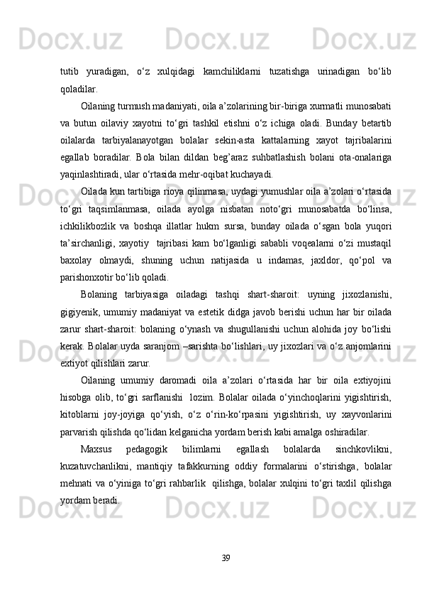 tutib   yuradigan,   o‘z   xulqidagi   kamchiliklarni   tuzatishga   urinadigan   bo‘lib
qoladilar.
Oilaning turmush madaniyati, oila a’zolarining bir-biriga xurmatli munosabati
va   butun   oilaviy   xayotni   to‘gri   tashkil   etishni   o‘z   ichiga   oladi.   Bunday   betartib
oilalarda   tarbiyalanayotgan   bolalar   sekin-asta   kattalarning   xayot   tajribalarini
egallab   boradilar.   Bola   bilan   dildan   beg’araz   suhbatlashish   bolani   ota-onalariga
yaqinlashtiradi, ular o‘rtasida mehr-oqibat kuchayadi.
Oilada kun tartibiga rioya qilinmasa, uydagi yumushlar oila a’zolari o‘rtasida
to‘gri   taqsimlanmasa,   oilada   ayolga   nisbatan   noto‘gri   munosabatda   bo‘linsa,
ichkilikbozlik   va   boshqa   illatlar   hukm   sursa,   bunday   oilada   o‘sgan   bola   yuqori
ta’sirchanligi,   xayotiy     tajribasi   kam   bo‘lganligi   sababli   voqealarni   o‘zi   mustaqil
baxolay   olmaydi,   shuning   uchun   natijasida   u   indamas,   jaxldor,   qo‘pol   va
parishonxotir bo‘lib qoladi.
Bolaning   tarbiyasiga   oiladagi   tashqi   shart-sharoit:   uyning   jixozlanishi,
gigiyenik, umumiy madaniyat  va  estetik  didga  javob berishi   uchun har   bir   oilada
zarur   shart-sharoit:   bolaning   o‘ynash   va   shugullanishi   uchun   alohida   joy   bo‘lishi
kerak. Bolalar uyda saranjom –sarishta bo‘lishlari, uy jixozlari va o‘z anjomlarini
extiyot qilishlari zarur.
Oilaning   umumiy   daromadi   oila   a’zolari   o‘rtasida   har   bir   oila   extiyojini
hisobga   olib,  to‘gri   sarflanishi     lozim.  Bolalar   oilada   o‘yinchoqlarini   yigishtirish,
kitoblarni   joy-joyiga   qo‘yish,   o‘z   o‘rin-ko‘rpasini   yigishtirish,   uy   xayvonlarini
parvarish qilishda qo‘lidan kelganicha yordam berish kabi amalga oshiradilar.
Maxsus   pedagogik   bilimlarni   egallash   bolalarda   sinchkovlikni,
kuzatuvchanlikni,   mantiqiy   tafakkurning   oddiy   formalarini   o‘stirishga,   bolalar
mehnati va o‘yiniga to‘gri rahbarlik   qilishga, bolalar xulqini to‘gri taxlil qilishga
yordam beradi. 
39 